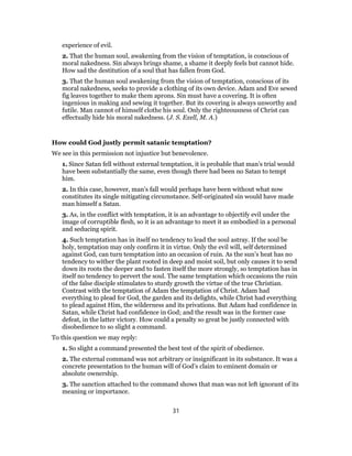 experience of evil.
2. That the human soul, awakening from the vision of temptation, is conscious of
moral nakedness. Sin always brings shame, a shame it deeply feels but cannot hide.
How sad the destitution of a soul that has fallen from God.
3. That the human soul awakening from the vision of temptation, conscious of its
moral nakedness, seeks to provide a clothing of its own device. Adam and Eve sewed
fig leaves together to make them aprons. Sin must have a covering. It is often
ingenious in making and sewing it together. But its covering is always unworthy and
futile. Man cannot of himself clothe his soul. Only the righteousness of Christ can
effectually hide his moral nakedness. (J. S. Exell, M. A.)
How could God justly permit satanic temptation?
We see in this permission not injustice but benevolence.
1. Since Satan fell without external temptation, it is probable that man’s trial would
have been substantially the same, even though there had been no Satan to tempt
him.
2. In this case, however, man’s fall would perhaps have been without what now
constitutes its single mitigating circumstance. Self-originated sin would have made
man himself a Satan.
3. As, in the conflict with temptation, it is an advantage to objectify evil under the
image of corruptible flesh, so it is an advantage to meet it as embodied in a personal
and seducing spirit.
4. Such temptation has in itself no tendency to lead the soul astray. If the soul be
holy, temptation may only confirm it in virtue. Only the evil will, self determined
against God, can turn temptation into an occasion of ruin. As the sun’s heat has no
tendency to wither the plant rooted in deep and moist soil, but only causes it to send
down its roots the deeper and to fasten itself the more strongly, so temptation has in
itself no tendency to pervert the soul. The same temptation which occasions the ruin
of the false disciple stimulates to sturdy growth the virtue of the true Christian.
Contrast with the temptation of Adam the temptation of Christ. Adam had
everything to plead for God, the garden and its delights, while Christ had everything
to plead against Him, the wilderness and its privations. But Adam had confidence in
Satan, while Christ had confidence in God; and the result was in the former case
defeat, in the latter victory. How could a penalty so great be justly connected with
disobedience to so slight a command.
To this question we may reply:
1. So slight a command presented the best test of the spirit of obedience.
2. The external command was not arbitrary or insignificant in its substance. It was a
concrete presentation to the human will of God’s claim to eminent domain or
absolute ownership.
3. The sanction attached to the command shows that man was not left ignorant of its
meaning or importance.
31
 