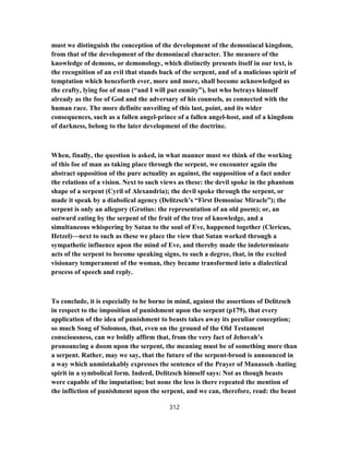 must we distinguish the conception of the development of the demoniacal kingdom,
from that of the development of the demoniacal character. The measure of the
knowledge of demons, or demonology, which distinctly presents itself in our text, is
the recognition of an evil that stands back of the serpent, and of a malicious spirit of
temptation which henceforth ever, more and more, shall become acknowledged as
the crafty, lying foe of man (“and I will put enmity”), but who betrays himself
already as the foe of God and the adversary of his counsels, as connected with the
human race. The more definite unveiling of this last, point, and its wider
consequences, such as a fallen angel-prince of a fallen angel-host, and of a kingdom
of darkness, belong to the later development of the doctrine.
When, finally, the question is asked, in what manner must we think of the working
of this foe of man as taking place through the serpent, we encounter again the
abstract opposition of the pure actuality as against, the supposition of a fact under
the relations of a vision. Next to such views as these: the devil spoke in the phantom
shape of a serpent (Cyril of Alexandria); the devil spoke through the serpent, or
made it speak by a diabolical agency (Delitzsch’s “First Demoniac Miracle”); the
serpent is only an allegory (Grotius: the representation of an old poem); or, an
outward eating by the serpent of the fruit of the tree of knowledge, and a
simultaneous whispering by Satan to the soul of Eve, happened together (Clericus,
Hetzel)—next to such as these we place the view that Satan worked through a
sympathetic influence upon the mind of Eve, and thereby made the indeterminate
acts of the serpent to become speaking signs, to such a degree, that, in the excited
visionary temperament of the woman, they became transformed into a dialectical
process of speech and reply.
To conclude, it is especially to be borne in mind, against the assertions of Delitzsch
in respect to the imposition of punishment upon the serpent (p179), that every
application of the idea of punishment to beasts takes away its peculiar conception;
so much Song of Solomon, that, even on the ground of the Old Testament
consciousness, can we boldly affirm that, from the very fact of Jehovah’s
pronouncing a doom upon the serpent, the meaning must be of something more than
a serpent. Rather, may we say, that the future of the serpent-brood is announced in
a way which unmistakably expresses the sentence of the Prayer of Manasseh -hating
spirit in a symbolical form. Indeed, Delitzsch himself says: Not as though beasts
were capable of the imputation; but none the less is there repeated the mention of
the infliction of punishment upon the serpent, and we can, therefore, read: the beast
312
 