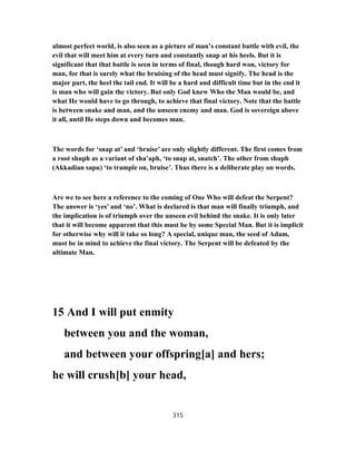almost perfect world, is also seen as a picture of man’s constant battle with evil, the
evil that will meet him at every turn and constantly snap at his heels. But it is
significant that that battle is seen in terms of final, though hard won, victory for
man, for that is surely what the bruising of the head must signify. The head is the
major part, the heel the tail end. It will be a hard and difficult time but in the end it
is man who will gain the victory. But only God knew Who the Man would be, and
what He would have to go through, to achieve that final victory. Note that the battle
is between snake and man, and the unseen enemy and man. God is sovereign above
it all, until He steps down and becomes man.
The words for ‘snap at’ and ‘bruise’ are only slightly different. The first comes from
a root shuph as a variant of sha’aph, ‘to snap at, snatch’. The other from shuph
(Akkadian sapu) ‘to trample on, bruise’. Thus there is a deliberate play on words.
Are we to see here a reference to the coming of One Who will defeat the Serpent?
The answer is ‘yes’ and ‘no’. What is declared is that man will finally triumph, and
the implication is of triumph over the unseen evil behind the snake. It is only later
that it will become apparent that this must be by some Special Man. But it is implicit
for otherwise why will it take so long? A special, unique man, the seed of Adam,
must be in mind to achieve the final victory. The Serpent will be defeated by the
ultimate Man.
15 And I will put enmity
between you and the woman,
and between your offspring[a] and hers;
he will crush[b] your head,
315
 