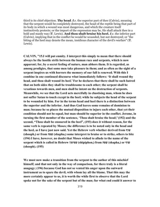 third is its chief objection. Thy head. I.e. the superior part of thee (Calvin), meaning
that the serpent would be completely destroyed, the head of the reptile being that part of
its body in which a wound was most dangerous, and which the creature itself
instinctively protects; or the import of the expression may be, He shall attack thee in a
bold and manly way (T. Lewis). And thou shalt bruise his heel. I.e. the inferior part
(Calvin), implying that in the conflict he would be wounded, but not destroyed; or "the
biting of the heel may denote the mean, insidious character of the devil’s warfare" (T.
Lewis).
CALVIN, "15.I will put enmity. I interpret this simply to mean that there should
always be the hostile strife between the human race and serpents, which is now
apparent; for, by a secret feeling of nature, man abhors them. It is regarded, as
among prodigies, that some men take pleasure in them; and as often as the sight of a
serpent inspires us with horrors the memory of our fall is renewed. With this I
combine in one continued discourse what immediately follows: ‘It shall wound thy
head, and thou shalt wound its heel.’ For he declares that there shall be such hatred
that on both sides they shall be troublesome to each other; the serpent shall be
vexatious towards men, and men shall be intent on the destruction of serpents.
Meanwhile, we see that the Lord acts mercifully in chastising man, whom he does
not suffer Satan to touch except in the heel; while he subjects the head of the serpent
to be wounded by him. For in the terms head and heel there is a distinction between
the superior and the inferior. And thus God leaves some remains of dominion to
man; because he so places the mutual disposition to injure each other, that yet their
condition should not be equal, but man should be superior in the conflict. Jerome, in
turning the first member of the sentence, ‘Thou shalt bruise the head;’ (192) and the
second, “Thou shalt be ensnared in the heel”, (193) does it without reason, for the
same verb is repeated by Moses; the difference is to be noted only in the head and
the heel, as I have just now said. Yet the Hebrew verb whether derived from ‫שוף‬
(shooph,) or from ‫שפה‬ (shapha,) some interpret to bruise or to strike, others to bite
(194) I have, however, no doubt that Moses wished to allude to the name of the
serpent which is called in Hebrew ‫שפיפון‬ (shipiphon,) from ‫שפה‬ (shapha,) or ‫שוף‬
(shooph). (195)
We must now make a transition from the serpent to the author of this mischief
himself; and that not only in the way of comparison, for there truly is a literal
anagogy; (196) because God has not so vented his anger upon the outward
instrument as to spare the devil, with whom lay all the blame. That this may the
more certainly appear to us, it is worth the while first to observe that the Lord
spoke not for the sake of the serpent but of the man; fur what end could it answer to
319
 