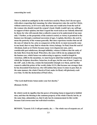 concerning her seed.
There is, indeed no ambiguity in the words here used by Moses; but I do not agree
with others respecting their meaning; for other interpreters take the seed for Christ,
without controversy; as if it were said, that some one would arise from the seed of
the woman who should wound the serpent’s head. Gladly would I give my suffrage
in support of their opinion, but that I regard the word seed as too violently distorted
by them; for who will concede that a collective noun is to be understood of one man
only ? Further, as the perpetuity of the contest is noted, so victory is promised to the
human race through a continual succession of ages. I explain, therefore, the seed to
mean the posterity of the woman generally. But since experience teaches that not all
the sons of Adam by far, arise as conquerors of the devil, we must necessarily come
to one head, that we may find to whom the victory belongs. So Paul, from the seed of
Abraham, leads us to Christ; because many were degenerate sons, and a
considerable part adulterous, through infidelity; whence it follows that the unity of
the body flows from the head. Wherefore, the sense will be (in my judgment) that
the human race, which Satan was endeavoring to oppress, would at length be
victorious. (200) In the meantime, we must keep in mind that method of conquering
which the Scripture describes. Satan has, in all ages, led the sons of men “captive at
his will”, and, to this day, retains his lamentable triumph over them, and for that
reason is called the prince of the world, (John 12:31.) But because one stronger than
he has descended from heaven, who will subdue him, hence it comes to pass that, in
the same manner, the whole Church of God, under its Head, will gloriously exult
over him. To this the declaration of Paul refers,
“The Lord shall bruise Satan under your feet shortly,”
(Romans 16:20.)
By which words he signifies that the power of bruising Satan is imparted to faithful
men, and thus the blessing is the common property of the whole Church; but he, at
the same time, admonishes us, that it only has its commencement in this world;
because God crowns none but well-tried wrestlers.
BENSON, "Genesis 3:15. I will put enmity, &c. — The whole race of serpents are, of
321
 