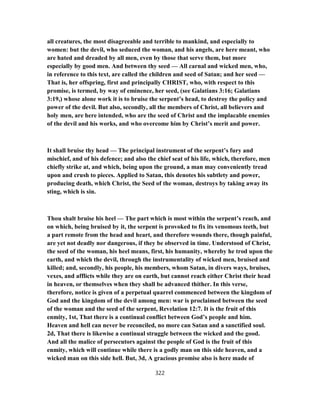 all creatures, the most disagreeable and terrible to mankind, and especially to
women: but the devil, who seduced the woman, and his angels, are here meant, who
are hated and dreaded by all men, even by those that serve them, but more
especially by good men. And between thy seed — All carnal and wicked men, who,
in reference to this text, are called the children and seed of Satan; and her seed —
That is, her offspring, first and principally CHRIST, who, with respect to this
promise, is termed, by way of eminence, her seed, (see Galatians 3:16; Galatians
3:19,) whose alone work it is to bruise the serpent’s head, to destroy the policy and
power of the devil. But also, secondly, all the members of Christ, all believers and
holy men, are here intended, who are the seed of Christ and the implacable enemies
of the devil and his works, and who overcome him by Christ’s merit and power.
It shall bruise thy head — The principal instrument of the serpent’s fury and
mischief, and of his defence; and also the chief seat of his life, which, therefore, men
chiefly strike at, and which, being upon the ground, a man may conveniently tread
upon and crush to pieces. Applied to Satan, this denotes his subtlety and power,
producing death, which Christ, the Seed of the woman, destroys by taking away its
sting, which is sin.
Thou shalt bruise his heel — The part which is most within the serpent’s reach, and
on which, being bruised by it, the serpent is provoked to fix its venomous teeth, but
a part remote from the head and heart, and therefore wounds there, though painful,
are yet not deadly nor dangerous, if they be observed in time. Understood of Christ,
the seed of the woman, his heel means, first, his humanity, whereby he trod upon the
earth, and which the devil, through the instrumentality of wicked men, bruised and
killed; and, secondly, his people, his members, whom Satan, in divers ways, bruises,
vexes, and afflicts while they are on earth, but cannot reach either Christ their head
in heaven, or themselves when they shall be advanced thither. In this verse,
therefore, notice is given of a perpetual quarrel commenced between the kingdom of
God and the kingdom of the devil among men: war is proclaimed between the seed
of the woman and the seed of the serpent, Revelation 12:7. It is the fruit of this
enmity, 1st, That there is a continual conflict between God’s people and him.
Heaven and hell can never be reconciled, no more can Satan and a sanctified soul.
2d, That there is likewise a continual struggle between the wicked and the good.
And all the malice of persecutors against the people of God is the fruit of this
enmity, which will continue while there is a godly man on this side heaven, and a
wicked man on this side hell. But, 3d, A gracious promise also is here made of
322
 