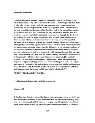 whose end is perdition.
“Against the natural serpent,” says Keil, “the conflict may be carried on by the
whole human race — by all who are born of woman — but not against Satan. As he
is a foe who can only be met with spiritual weapons, none can encounter him
successfully but such as possess and make use of spiritual arms. Hence the idea of
the seed is modified by the nature of the foe. If we look at the natural development
of the human race, Eve bore three sons, but only one of them, namely, Seth, was
really the seed by which the human family was preserved through the flood, and
perpetuated in Noah. So, again, of the three sons of Noah, Shem, the blessed of
Jehovah, from whom Abraham descended, was the only one in whose seed all
nations were to be blessed; and that not through Ishmael, but through Isaac alone.
Through these constantly repeated acts of divine selection, which were not arbitrary
exclusions, but were rendered necessary by differences in the spiritual condition of
the individuals concerned, the seed to which the victory over Satan was promised
was determined, and ceased to be co-extensive with physical descent. This spiritual
seed culminated in Christ, in whom the Adamitic family terminated, henceforward
to be renewed by Christ as the Second Adam, and to be restored by him to its
original exaltation and likeness to God.… On the other hand, all who have not
regarded and preserved the promise, have fallen into the power of the old serpent,
and are to be regarded as the seed of the serpent, whose head will be trodden under
foot.” Matthew 23:33; John 8:44; 1 John 3:8. Comp. the conflict between Michael
and his angels, and the dragon and his angels in Revelation 12:7-9.
NISBET, "THE EARLIEST GOSPEL
‘I will put enmity between thee and the woman,’ etc.
Genesis 3:15
I. The first time Prophecy opened her lips, it was to pronounce these words. To our
first parents they were full of hope and consolation. In some mysterious way their
loss was to be repaired; a Deliverer was to be provided. This promise was all their
Bible. What, in truth, is all the rest of Scripture but the development of this great
328
 