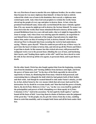 the very first-born of man to murder his own righteous brother, for no other reason
than because he was more righteous than himself. At times he had so entirely
reduced the whole race of man to his dominion, that scarcely a righteous man
existed upon earth. And, when God sent prophets to reclaim the world, Satan
stirred up the people of every age and place to destroy them. At last, when the
promised Seed himself came, Satan only exerted himself the more violently against
him, if by any means he might prevail to destroy the Saviour himself. No sooner was
Jesus born into the world, than Satan stimulated Herod to destroy all the males
around Bethlehem from two years old and under, that so it might be impossible for
Jesus to escape. And, when Jesus was entering upon his ministry, he urged him to
cast himself down from a pinnacle of the temple, if peradventure he might thus
induce him, under an idea of trusting in God, to destroy himself. Afterwards he
stirred up Peter to dissuade him from executing the work he had undertaken;
saying, “Master, spare thyself.” When he could not prevail in any of these ways, he
put it into the heart of Judas to betray him, and stirred up all the Priests and Elders
to put him to death. In like manner has this wicked adversary still prosecuted his
malignant work even to the present hour, blinding the eyes of men, and hardening
their hearts, and “leading them captive at his will:” and if any have dared to resist
his will, he has stirred up all his own agents, to persecute them, and to put them to
death.
On the other hand, Christ has also fought against him from the beginning, rescuing
men from his dominion, and “turning millions from darkness unto light, and from
the power of Satan unto God.” In the days of his flesh especially he shewed his
superiority to Satan, by dismissing him from many whom he had possessed, and
constraining him to relinquish the hold which he had gained, both of their bodies
and their souls. And though he seemed himself to sink under Satan’s attacks, yet did
he, in fact, defeat Satan by the very means which that adversary had used for his
destruction: for by death he overcame death, and “him that had the power of death,
that is, the devil [Note: Hebrews 2:14.]:” yes, “on the very cross itself he spoiled all
the principalities and powers of hell, triumphing over them openly in it [Note:
Colossians 2:15.].” And in his ascension, “he led captivity itself captive;” and has
bound all the hosts of hell, “reserving them in chains of darkness unto the judgment
of the great day.” In his people, too, he gets the victory from day to day, enabling
them to resist him manfully, and to trample both Satan and all his hosts under their
feet.
332
 