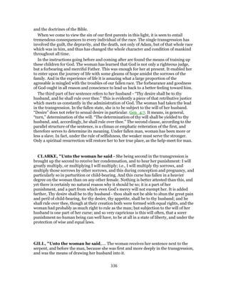 and the doctrines of the Bible.
When we come to view the sin of our first parents in this light, it is seen to entail
tremendous consequences to every individual of the race. The single transgression has
involved the guilt, the depravity, and the death, not only of Adam, but of that whole race
which was in him, and thus has changed the whole character and condition of mankind
throughout all time.
In the instructions going before and coming after are found the means of training up
these children for God. The woman has learned that God is not only a righteous judge,
but a forbearing and merciful Father. This was enough for her at present. It enabled her
to enter upon the journey of life with some gleams of hope amidst the sorrows of the
family. And in the experience of life it is amazing what a large proportion of the
agreeable is mingled with the troubles of our fallen race. The forbearance and goodness
of God ought in all reason and conscience to lead us back to a better feeling toward him.
The third part of her sentence refers to her husband - “Thy desire shall be to thy
husband, and he shall rule over thee.” This is evidently a piece of that retributive justice
which meets us constantly in the administration of God. The woman had taken the lead
in the transgression. In the fallen state, she is to be subject to the will of her husband.
“Desire” does not refer to sexual desire in particular. Gen_4:7. It means, in general,
“turn,” determination of the will. “The determination of thy will shall be yielded to thy
husband, and, accordingly, he shall rule over thee.” The second clause, according to the
parallel structure of the sentence, is a climax or emphatic reiteration of the first, and
therefore serves to determine its meaning. Under fallen man, woman has been more or
less a slave. In fact, under the rule of selfishness, the weaker must serve the stronger.
Only a spiritual resurrection will restore her to her true place, as the help-meet for man.
CLARKE, "Unto the woman he said - She being second in the transgression is
brought up the second to receive her condemnation, and to hear her punishment: I will
greatly multiply, or multiplying I will multiply; i.e., I will multiply thy sorrows, and
multiply those sorrows by other sorrows, and this during conception and pregnancy, and
particularly so in parturition or child-bearing. And this curse has fallen in a heavier
degree on the woman than on any other female. Nothing is better attested than this, and
yet there is certainly no natural reason why it should be so; it is a part of her
punishment, and a part from which even God’s mercy will not exempt her. It is added
farther, Thy desire shall be to thy husband - thou shalt not be able to shun the great pain
and peril of child-bearing, for thy desire, thy appetite, shall be to thy husband; and he
shall rule over thee, though at their creation both were formed with equal rights, and the
woman had probably as much right to rule as the man; but subjection to the will of her
husband is one part of her curse; and so very capricious is this will often, that a sorer
punishment no human being can well have, to be at all in a state of liberty, and under the
protection of wise and equal laws.
GILL, "Unto the woman he said,.... The woman receives her sentence next to the
serpent, and before the man, because she was first and more deeply in the transgression,
and was the means of drawing her husband into it.
336
 