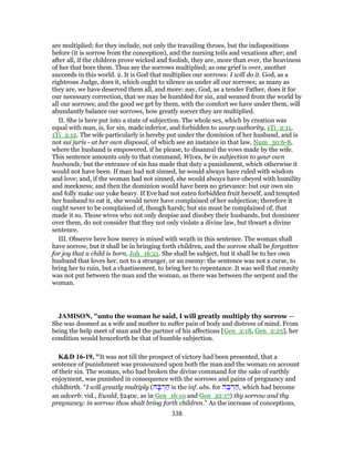 are multiplied; for they include, not only the travailing throes, but the indispositions
before (it is sorrow from the conception), and the nursing toils and vexations after; and
after all, if the children prove wicked and foolish, they are, more than ever, the heaviness
of her that bore them. Thus are the sorrows multiplied; as one grief is over, another
succeeds in this world. 2. It is God that multiplies our sorrows: I will do it. God, as a
righteous Judge, does it, which ought to silence us under all our sorrows; as many as
they are, we have deserved them all, and more: nay, God, as a tender Father, does it for
our necessary correction, that we may be humbled for sin, and weaned from the world by
all our sorrows; and the good we get by them, with the comfort we have under them, will
abundantly balance our sorrows, how greatly soever they are multiplied.
II. She is here put into a state of subjection. The whole sex, which by creation was
equal with man, is, for sin, made inferior, and forbidden to usurp authority, 1Ti_2:11,
1Ti_2:12. The wife particularly is hereby put under the dominion of her husband, and is
not sui juris - at her own disposal, of which see an instance in that law, Num_30:6-8,
where the husband is empowered, if he please, to disannul the vows made by the wife.
This sentence amounts only to that command, Wives, be in subjection to your own
husbands; but the entrance of sin has made that duty a punishment, which otherwise it
would not have been. If man had not sinned, he would always have ruled with wisdom
and love; and, if the woman had not sinned, she would always have obeyed with humility
and meekness; and then the dominion would have been no grievance: but our own sin
and folly make our yoke heavy. If Eve had not eaten forbidden fruit herself, and tempted
her husband to eat it, she would never have complained of her subjection; therefore it
ought never to be complained of, though harsh; but sin must be complained of, that
made it so. Those wives who not only despise and disobey their husbands, but domineer
over them, do not consider that they not only violate a divine law, but thwart a divine
sentence.
III. Observe here how mercy is mixed with wrath in this sentence. The woman shall
have sorrow, but it shall be in bringing forth children, and the sorrow shall be forgotten
for joy that a child is born, Joh_16:21. She shall be subject, but it shall be to her own
husband that loves her, not to a stranger, or an enemy: the sentence was not a curse, to
bring her to ruin, but a chastisement, to bring her to repentance. It was well that enmity
was not put between the man and the woman, as there was between the serpent and the
woman.
JAMISON, "unto the woman he said, I will greatly multiply thy sorrow —
She was doomed as a wife and mother to suffer pain of body and distress of mind. From
being the help meet of man and the partner of his affections [Gen_2:18, Gen_2:23], her
condition would henceforth be that of humble subjection.
K&D 16-19, "It was not till the prospect of victory had been presented, that a
sentence of punishment was pronounced upon both the man and the woman on account
of their sin. The woman, who had broken the divine command for the sake of earthly
enjoyment, was punished in consequence with the sorrows and pains of pregnancy and
childbirth. “I will greatly multiply (‫ה‬ ָ‫בּ‬ ְ‫ר‬ ַ‫ה‬ is the inf. abs. for ‫ה‬ ֵ‫בּ‬ ְ‫ר‬ ַ‫,ה‬ which had become
an adverb: vid., Ewald, §240c, as in Gen_16:10 and Gen_22:17) thy sorrow and thy
pregnancy: in sorrow thou shalt bring forth children.” As the increase of conceptions,
338
 