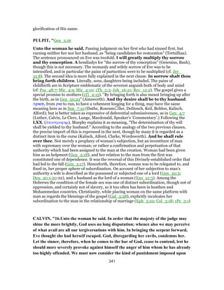 glorification of His name.
PULPIT, "Gen_3:16
Unto the woman he said. Passing judgment on her first who had sinned first, but
cursing neither her nor her husband, as "being candidates for restoration" (Tertullian).
The sentence pronounced on Eve was twofold. I will greatly multiply thy sorrow
and thy conception. A hendiadys for "the sorrow of thy conception" (Gesenius, Bush),
though this is not necessary. The womanly and wifely sorrow of Eve was to be
intensified, and in particular the pains of parturition were to be multiplied (cf. Jer_
31:8). The second idea is more fully explained in the next clause. In sorrow shalt thou
bring forth children. Literally, sons, daughters being included. The pains of
childbirth are in Scripture emblematic of the severest anguish both of body and mind
(cf. Psa_48:7; Mic_4:9, Mic_4:10; 1Th_5:3; Joh_16:21; Rev_12:2). The gospel gives a
special promise to mothers (1Ti_2:15). "By bringing forth is also meant bringing up after
the birth, as in Gen_50:23" (Ainsworth). And thy desire shall be to thy husband.
‫ה‬ ָ‫שׁוּק‬ ְ‫,תּ‬ from ‫שׁוּק‬ to run, to have a vehement longing for a thing, may have the same
meaning here as in Son_7:10 (Dathe, Rosenmἀller, Delitzsch, Keil, Bohlen, Kalisch,
Alford); but is better taken as expressive of deferential submissiveness, as in Gen_4:7
(Luther, Calvin, Le Clerc, Lunge, Macdonald, Speaker’s ’Commentary’.) Following the
LXX. (ἀποστροφημ), Murphy explains it as meaning, "The determination of thy will
shall be yielded to thy husband." According to the analogy of the two previous clauses,
the precise import of this is expressed in the next, though by many it is regarded as a
distinct item in the curse (Kalisch, Alford, Clarke, Wordsworth). And he shall rule
over thee. Not merely a prophecy of woman’s subjection, but an investiture of man
with supremacy over the woman; or rather a confirmation and perpetuation of that
authority which had been assigned to the man at the creation. Woman had been given
him as an helpmeet (Gen_2:18), and her relation to the man from the first was
constituted one of dependence. It was the reversal of this Divinely-established order that
had led to the fall (Gen_3:17). Henceforth, therefore, woman was to be relegated to, and
fixed in, her proper sphere of subordination. On account of her subjection to man’s
authority a wife is described as the possessed or subjected one of a lord (Gen_20:3;
Deu_20:1-20:22), and a husband as the lord of a woman (Exo_21:3). Among the
Hebrews the condition of the female sex was one of distinct subordination, though not of
oppression, and certainly not of slavery, as it too often has been in heathen and
Mohammedan countries. Christianity, while placing woman on the same platform with
man as regards the blessings of the gospel (Gal_3:28), explicitly inculcates her
subordination to the man in the relationship of marriage (Eph_5:22; Col_3:18; 1Pe_3:1)
CALVIN, "16.Unto the woman he said. In order that the majesty of the judge may
shine the more brightly, God uses no long disputation; whence also we may perceive
of what avail are all our tergiversations with him. In bringing the serpent forward,
Eve thought she had herself escaped. God, disregarding her cavils, condemns her.
Let the sinner, therefore, when he comes to the bar of God, cease to contend, lest he
should more severely provoke against himself the anger of him whom he has already
too highly offended. We must now consider the kind of punishment imposed upon
341
 