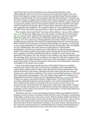 regards God and man, the literality has never been questioned by those who
acknowledge the event to be real. Some, however, have taken the serpent to be, not a
literal, but a figurative serpent; not an animal, but a spiritual being. The great dragon,
indeed, is identified with “the ancient serpent called the devil and Satan.” And hence we
know that a being of a higher nature than the mere animal was present and active on this
occasion. And this spiritual being was with great propriety called the serpent, both from
its serpentine qualities and from choosing the serpent as the most suitable mask under
which to tempt our first parents. But we cannot thence infer that a literal serpent was
not employed in the temptation. The serpent is said to be “more subtle than any beast of
the field.” First. The obvious meaning of this is, that it was itself a beast of the field.
Thus, Joseph, whom Israel loved “more than all his children,” was one of his children
Gen_37:8. He that was “higher than any of the people,” was himself one of the people
2Sa_9:2. Second. If the serpent be here figurative, and denote a spirit, the statement
that it was subtle above all the beasts of the field is feeble and inadequate to the
occasion. It is not so, that man is distinguished from the other animals. In much more
forcible language ought the old serpent to be distinguished from the unreasoning brute.
Third. We have seen a meetness in a being of flesh, and that not superior, or even equal
to man, being permitted to be employed as the medium of temptation. Man was thereby
put at no disadvantage. His senses were not confounded by a supersensible
manifestation. His presence of mind was not disturbed by an unusual appearance.
Fourth. The actions ascribed to the tempter agree with the literal serpent. Wounding the
heel, creeping on the belly, and biting the dust, are suitable to a mere animal, and
especially to the serpent. The only exception is the speaking, and, what is implied in this,
the reasoning. These, however, do not disprove the presence of the literal serpent when
accompanied with a plain statement of its presence. They only indicate, and that to more
experienced observers than our first parents, the presence of a lurking spirit, expressing
its thoughts by the organs of the serpent.
It may be thought strange that the presence of this higher being is not explicitly
noticed by the sacred writer. But it is the manner of Scripture not to distinguish and
explain all the realities which it relates, but to describe the obvious phenomena as they
present themselves to the senses; especially when the scope of the narrative does not
require more, and a future revelation or the exercise of a sanctified experience will in due
time bring out their interpretation. Thus, the doings of the magicians in Egypt are not
distinguished from those of Moses by any disparaging epithet Exo_7:10-12. Only those
of Moses are greater, and indicate thereby a higher power. The witch of Endor is
consulted, and Samuel appears; but the narrative is not careful to distinguish then and
there whether by the means of witchcraft or by the very power of God. It was not
necessary for the moral training of our first parents at that early stage of their existence
to know who the real tempter was. It would not have altered the essential nature of the
temptation, of the sentence pronounced on any of the parties, or of the hopes held out to
those who were beguiled.
This brings into view a system of analogy and mutual relation pervading the whole of
Scripture as well as nature, according to which the lower order of things is a natural type
of the higher, and the nearer of the more remote. This law displays itself in the history of
creation, which, in the creative work of the six days, figures to our minds, and, as it were,
lays out in the distance those other antecedent processes of creative power that have
intervened since the first and absolute creation; in the nature of man, which presents on
the surface the animal operations in wonderful harmony with the spiritual functions of
his complex being; in the history of man, where the nearer in history, in prophecy, in
353
 