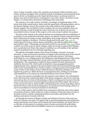 space, in time, in quality, matter, life, vegetative and animate, shadow forth the more
remote. All these examples of the scriptural method of standing on and starting from the
near to the far are founded upon the simple fact that nature is a rational system of
things, every part of which has its counterpart in every other. Hence, the history of one
thing is, in a certain form, the history of all things of the same kind.
The serpent is of a crafty instinct, and finds, accordingly, its legitimate place at the
lowest step of the animal system. Satan seeks the opportunity of tempting Adam, and, in
the fitness of things, turns to the serpent as the ready medium of his assault upon
human integrity. He was limited to such a medium. He was not permitted to have any
contact with man, except through the senses and in the way of speech. He was also
necessitated to have recourse to the serpent, as the only creature suited to his purpose.
The place of the serpent in the scale of animals was in keeping with the crookedness of
its instinct. It was cursed above all cattle, since it was inferior to them in the lack of those
limbs which serve for rising, moving, and holding; such as legs and arms. This meaning
of cursed is familiar to Scripture. “Cursed is the ground for thy seed” Gen_3:17. It
needed the toil of man to repress thorns and thistles, and cultivate plants more useful
and needful to man. “This people who knoweth not the law are cursed” Joh_7:49. This is
a relative use of the word, by which a thing is said to be cursed in respect of its failing to
serve a particular end. Hence, the serpent’s condition was a fit emblem of the spiritual
serpent’s punishment for its evil doings regarding man.
Through the inscrutable wisdom of the Divine Providence, however, it was not
necessary, or may not have been necessary, to change in the main the state of the natural
serpent or the natural earth in order to carry out the ends of justice. The former
symbolized in a very striking manner the helplessness and disappointment of the enemy
of man. The latter exacted that labor of man which was the just consequence of his
disobedience. This consequence would have been avoided if he had continued to be
entitled to the tree of life, which could no doubt have been propagated beyond its
original bounds. But a change in the moral relation of the heart toward God brings along
with it in the unsearchable ways of divine wisdom a change as great in the bearing of the
events of time on the destiny of man. While the heart is with God, all things work
together for good to us. When the heart is estranged from him, all things as inevitably
work together for evil, without any material alteration in the system of nature.
We may even ascend a step higher into the mysteries of providence; for a disobedient
heart, that forms the undeserving object of the divine compassion, may be for a time the
unconscious slave of a train of circumstances, which is working out its recovery from the
curse as well as the power of sin through the teaching of the Divine Spirit. The series of
events may be the same in which another is floating down the stream of perdition. But to
the former these events are the turning points of a wondrous moral training, which is to
end in reconciliation to God and restoration to his likeness.
A race, in like manner, that has fallen from communion with God, may be the subject
of a purpose of mercy, which works out, in the providence of God, the return of some to
his home and love, and the wandering of others away further and further into the
darkness and misery of enmity with God.
And though this system of things is simple and uniform in the eyes of the only wise
God, yet to human view parts of it appear only as special arrangements and retributions,
exactly meeting the case of man and serving for his moral education. No doubt they are
so. But they are also parts of a constant course of nature, pursued with undeviating
regularity, yet ordered with such infallible wisdom as to accomplish at the same time
354
 