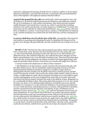 enjoined it, adding the threatening of death unto it; so that he could by no means plead
ignorance in himself, or any obscurity in the law, or pretend he did not understand the
sense of the legislator. The righteous sentence therefore follows:
cursed is the ground for thy sake; the whole earth, which was made for man, and
all things in it, of which he had the possession and dominion, and might have enjoyed
the use of everything in it, with comfort and pleasure; that which was man's greatest
earthly blessing is now turned into a curse by sin, which is a proof of the exceeding
sinfulness of it, and its just demerit: so in later instances, a "fruitful land" is turned "into
barrenness, for the wickedness of them that dwell therein", Psa_107:34 hence, whenever
there is sterility in a country, a want of provisions, a famine, it should always be imputed
to sin; and this should put us in mind of the sin of the first man, and the consequence of
that:
in sorrow shall thou eat of it all the days of thy life, meaning that with much toil
and trouble, in manuring and cultivating the earth, he should get his living out of the
produce of it, though with great difficulty; and this would be his case as long as he was in
it.
HENRY 17-19, "We have here the sentence passed upon Adam, which is prefaced
with a recital of his crime: Because thou hast hearkened to the voice of thy wife, Gen_
3:17. He excused the fault, by laying it on his wife: She gave it me. But God does not
admit the excuse. She could but tempt him, she could not force him; though it was her
fault to persuade him to eat, it was his fault to hearken to her. Thus men's frivolous pleas
will, in the day of God's judgment, not only be overruled, but turned against them, and
made the grounds of their sentence. Out of thine own mouth will I judge thee. Observe,
I. God put marks of his displeasure on Adam in three instances: -
1. His habitation is, by this sentence, cursed: Cursed is the ground for thy sake; and
the effect of that curse is, Thorns and thistles shall it bring forth unto thee. It is here
intimated that his habitation should be changed; he should no longer dwell in a
distinguished, blessed, paradise, but should be removed to common ground, and that
cursed. The ground, or earth, is here put for the whole visible creation, which, by the sin
of man, is made subject to vanity, the several parts of it being not so serviceable to man's
comfort and happiness as they were designed to be when they were made, and would
have been if he had not sinned. God gave the earth to the children of men, designing it to
be a comfortable dwelling to them. But sin has altered the property of it. It is now cursed
for man's sin; that is, it is a dishonourable habitation, it bespeaks man mean, that his
foundation is in the dust; it is a dry and barren habitation, its spontaneous productions
are now weeds and briers, something nauseous or noxious; what good fruits it produces
must be extorted from it by the ingenuity and industry of man. Fruitfulness was its
blessing, for man's service (Gen_1:11, Gen_1:29), and now barrenness was its curse, for
man's punishment. It is not what it was in the day it was created. Sin turned a fruitful
land into barrenness; and man, having become as the wild ass's colt, has the wild ass's
lot, the wilderness for his habitation, and the barren land his dwelling, Job_39:6; Psa_
68:6. Had not this curse been in part removed, for aught I know, the earth would have
been for ever barren, and never produced any thing but thorns and thistles. The ground
is cursed, that is, doomed to destruction at the end of time, when the earth, and all the
works that are therein, shall be burnt up for the sin of man, the measure of whose
356
 