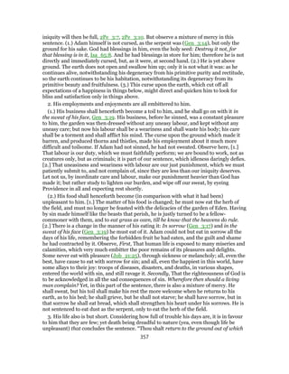 iniquity will then be full, 2Pe_3:7, 2Pe_3:10. But observe a mixture of mercy in this
sentence. (1.) Adam himself is not cursed, as the serpent was (Gen_3:14), but only the
ground for his sake. God had blessings in him, even the holy seed: Destroy it not, for
that blessing is in it, Isa_65:8. And he had blessings in store for him; therefore he is not
directly and immediately cursed, but, as it were, at second hand. (2.) He is yet above
ground. The earth does not open and swallow him up; only it is not what it was: as he
continues alive, notwithstanding his degeneracy from his primitive purity and rectitude,
so the earth continues to be his habitation, notwithstanding its degeneracy from its
primitive beauty and fruitfulness. (3.) This curse upon the earth, which cut off all
expectations of a happiness in things below, might direct and quicken him to look for
bliss and satisfaction only in things above.
2. His employments and enjoyments are all embittered to him.
(1.) His business shall henceforth become a toil to him, and he shall go on with it in
the sweat of his face, Gen_3:19. His business, before he sinned, was a constant pleasure
to him, the garden was then dressed without any uneasy labour, and kept without any
uneasy care; but now his labour shall be a weariness and shall waste his body; his care
shall be a torment and shall afflict his mind. The curse upon the ground which made it
barren, and produced thorns and thistles, made his employment about it much more
difficult and toilsome. If Adam had not sinned, he had not sweated. Observe here, [1.]
That labour is our duty, which we must faithfully perform; we are bound to work, not as
creatures only, but as criminals; it is part of our sentence, which idleness daringly defies.
[2.] That uneasiness and weariness with labour are our just punishment, which we must
patiently submit to, and not complain of, since they are less than our iniquity deserves.
Let not us, by inordinate care and labour, make our punishment heavier than God has
made it; but rather study to lighten our burden, and wipe off our sweat, by eyeing
Providence in all and expecting rest shortly.
(2.) His food shall henceforth become (in comparison with what it had been)
unpleasant to him. [1.] The matter of his food is changed; he must now eat the herb of
the field, and must no longer be feasted with the delicacies of the garden of Eden. Having
by sin made himself like the beasts that perish, he is justly turned to be a fellow-
commoner with them, and to eat grass as oxen, till he know that the heavens do rule.
[2.] There is a change in the manner of his eating it: In sorrow (Gen_3:17) and in the
sweat of his face (Gen_3:19) he must eat of it. Adam could not but eat in sorrow all the
days of his life, remembering the forbidden fruit he had eaten, and the guilt and shame
he had contracted by it. Observe, First, That human life is exposed to many miseries and
calamities, which very much embitter the poor remains of its pleasures and delights.
Some never eat with pleasure (Job_21:25), through sickness or melancholy; all, even the
best, have cause to eat with sorrow for sin; and all, even the happiest in this world, have
some allays to their joy: troops of diseases, disasters, and deaths, in various shapes,
entered the world with sin, and still ravage it. Secondly, That the righteousness of God is
to be acknowledged in all the sad consequences of sin. Wherefore then should a living
man complain? Yet, in this part of the sentence, there is also a mixture of mercy. He
shall sweat, but his toil shall make his rest the more welcome when he returns to his
earth, as to his bed; he shall grieve, but he shall not starve; he shall have sorrow, but in
that sorrow he shall eat bread, which shall strengthen his heart under his sorrows. He is
not sentenced to eat dust as the serpent, only to eat the herb of the field.
3. His life also is but short. Considering how full of trouble his days are, it is in favour
to him that they are few; yet death being dreadful to nature (yea, even though life be
unpleasant) that concludes the sentence. “Thou shalt return to the ground out of which
357
 