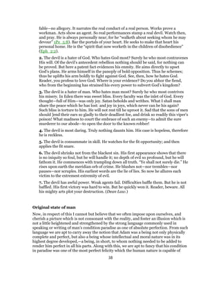 fable—no allegory. It narrates the real conduct of a real person. Works prove a
workman. Acts show an agent. So real performances stamp a real devil. Watch then,
and pray. He is always personally near; for he “walketh about seeking whom he may
devour” 1Pe_5:8). Bar the portals of your heart. He seeks to make that heart his
personal home. He is the “spirit that now worketh in the children of disobedience”
(Eph_2:2).
2. The devil is a hater of God. Who hates God most? Surely he who most contravenes
His will. Of the devil’s antecedent rebellion nothing should be said, for nothing can
be proved. But here a patent fact evidences his enmity. He aims directly to upset
God’s plans. He arms himself in the panoply of bold opposition. Thus he schemes;
thus he uplifts his arm boldly to fight against God. See, then, how he hates God.
Reader, you profess to love God. Where is your evidence? Do you abhor the fiend,
who from the beginning has strained his every power to subvert God’s kingdom?
3. The devil is a hater of man. Who hates man most? Surely he who most contrives
his misery. In Eden there was sweet bliss. Every faculty was the inlet of God. Every
thought—full of Him—was only joy. Satan beholds and writhes. What I shall man
share the peace which he has lost: and joy in joys, which never can be his again?
Such bliss is torture to him. He will not rest till he uproot it. Sad that the sons of men
should ]end their ears so gladly to their deadliest foe, and drink so readily this viper’s
poison! What madness to court the embrace of such an enemy—to admit the sure
murderer to our abode—to open the door to the known robber!
4. The devil is most daring. Truly nothing daunts him. His case is hopeless, therefore
he is reckless.
5. The devil is consummate in skill. He watches for the fit opportunity; and then
applies the fit snare.
6. The devil shrinks not from the blackest sin. His first appearance shows that there
is no iniquity so foul, but he will handle it; no depth of evil so profound, but he will
fathom it. He commences with trampling down all truth. “Ye shall not surely die.” He
rises upon earth the meridian orb of crime. He blushes not—nor trembles—nor
pauses—nor scruples. His earliest words are the lie of lies. So now he allures each
victim to the extremest extremity of evil.
7. The devil has awful power. Weak agents fail. Difficulties baffle them. But he is not
baffled. His first victory was hard to win. But he quickly won it. Reader, beware. All
his mighty arts plot your destruction. (Dean Law.)
Original state of man
Now, in respect of this I cannot but believe that we often impose upon ourselves, and
cherish a picture which is not consonant with the reality, and foster an illusion which is
not a little heightened and strengthened by the strong language commonly used in
speaking or writing of man’s condition paradise as one of absolute perfection. From such
language we are apt to carry away the notion that Adam was a being not only physically
complete and perfect, but also a being whose intellectual and moral nature was in its
highest degree developed,—a being, in short, to whom nothing needed to be added to
render him perfect in all his parts. Along with this, we are apt to fancy that his condition
in paradise was one of the most perfect felicity which the human nature is capable of
38
 