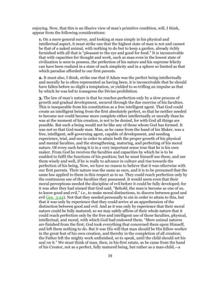 enjoying. Now, that this is an illusive view of man’s primitive condition, will, I think,
appear from the following considerations:
1. On a mere general survey, and looking at man simply in his physical and
intellectual aspect, it must strike one that the highest state of man is not and cannot
be that of a naked animal, with nothing to do but to keep a garden, already richly
furnished with all that is “pleasant to the eye and good for food.” It is inconceivable
that with capacities for thought and work, such as man even in the lowest state of
civilization is seen to possess, the perfection of his nature and his supreme felicity
can have been realized in a state of such simplicity and in a sphere so limited as that
which paradise afforded to our first parents.
2. It must also, I think, strike one that if Adam was the perfect being intellectually
and morally he is often represented as having been, it is inconceivable that he should
have fallen before so slight a temptation, or yielded to so trifling an impulse as that
by which he was led to transgress the Divine prohibition.
3. The law of man’s nature is that he reaches perfection only by a slow process of
growth and gradual development, secured through the due exercise of his faculties.
This is inseparable from his constitution as a free intelligent agent. That God could
create an intelligent being from the first absolutely perfect, so that he neither needed
to become nor could become more complete either intellectually or morally than he
was at the moment of his creation, is not to be denied, for with God all things are
possible. But such a being would not be like any of those whom God has formed. It
was not so that God made man. Man, as he came from the hand of his Maker, was a
free, intelligent, self-governing agent, capable of development, and needing
experience, trial, and use in order to attain both the proper growth of his physical
and mental faculties, and the strengthening, maturing, and perfecting of his moral
nature. Of every such being it is in a very important sense true that he is his own
maker. From God he receives the faculties and capacities by which he is to be
enabled to fulfil the functions of his position; but he must himself use these, and use
them wisely and well, if he is really to advance in culture and rise towards the
perfection of his being. Now, we have no reason to believe that it was otherwise with
our first parents. Their nature was the same as ours, and it is to be presumed that the
same law applied to them in this respect as to us. They could reach perfection only by
the continuous use of the faculties they possessed. It would seem even that their
moral perceptions needed the discipline of evil before it could be fully developed; for
it was after they had sinned that God said, “Behold, the man is become as one of us,
to know good and evil,” i.e., to make moral distinctions, to discern between good and
evil Gen_3:22). Not that they needed personally to sin in order to attain to this, but
that it was only by experience that they could arrive at an apprehension of the
distinction between good and evil. And as it was only by experience that their moral
nature could be fully matured, so we may safely affirm of their whole nature that it
could reach perfection only by the free and intelligent use of those faculties, physical,
intellectual, and moral, with which God had endowed them. “Mere animal natures
are finished from the first; God took everything that concerned them upon Himself,
and left them nothing to do. But it was His will that man should be His fellow worker
in the great feat of his own creation, and thereby in the completion of all creation;
the Father left the mighty work unfinished, so to speak, until the child should set his
seal on it.” We must think of man, then, in his first estate, as he came from the hand
of his Creator, not as a perfect, fully matured being, but rather as a man-child,—a
39
 