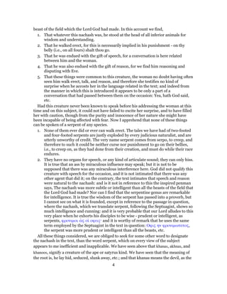 beast of the field which the Lord God had made. In this account we find,
1. That whatever this nachash was, he stood at the head of all inferior animals for
wisdom and understanding.
2. That he walked erect, for this is necessarily implied in his punishment - on thy
belly (i.e., on all fours) shalt thou go.
3. That he was endued with the gift of speech, for a conversation is here related
between him and the woman.
4. That he was also endued with the gift of reason, for we find him reasoning and
disputing with Eve.
5. That these things were common to this creature, the woman no doubt having often
seen him walk erect, talk, and reason, and therefore she testifies no kind of
surprise when he accosts her in the language related in the text; and indeed from
the manner in which this is introduced it appears to be only a part of a
conversation that had passed between them on the occasion: Yea, hath God said,
etc.
Had this creature never been known to speak before his addressing the woman at this
time and on this subject, it could not have failed to excite her surprise, and to have filled
her with caution, though from the purity and innocence of her nature she might have
been incapable of being affected with fear. Now I apprehend that none of these things
can be spoken of a serpent of any species.
1. None of them ever did or ever can walk erect. The tales we have had of two-footed
and four-footed serpents are justly exploded by every judicious naturalist, and are
utterly unworthy of credit. The very name serpent comes from serpo, to creep, and
therefore to such it could be neither curse nor punishment to go on their bellies,
i.e., to creep on, as they had done from their creation, and must do while their race
endures.
2. They have no organs for speech, or any kind of articulate sound; they can only hiss.
It is true that an ass by miraculous influence may speak; but it is not to be
supposed that there was any miraculous interference here. God did not qualify this
creature with speech for the occasion, and it is not intimated that there was any
other agent that did it; on the contrary, the text intimates that speech and reason
were natural to the nachash: and is it not in reference to this the inspired penman
says, The nachash was more subtle or intelligent than all the beasts of the field that
the Lord God had made? Nor can I find that the serpentine genus are remarkable
for intelligence. It is true the wisdom of the serpent has passed into a proverb, but
I cannot see on what it is founded, except in reference to the passage in question,
where the nachash, which we translate serpent, following the Septuagint, shows so
much intelligence and cunning: and it is very probable that our Lord alludes to this
very place when he exhorts his disciples to be wise - prudent or intelligent, as
serpents, φρονιμοι ὡς οἱ οφεις· and it is worthy of remark that he uses the same
term employed by the Septuagint in the text in question: Οφις ην φρονιμωτατος,
the serpent was more prudent or intelligent than all the beasts, etc.
All these things considered, we are obliged to seek for some other word to designate
the nachash in the text, than the word serpent, which on every view of the subject
appears to me inefficient and inapplicable. We have seen above that khanas, akhnas, and
khanoos, signify a creature of the ape or satyrus kind. We have seen that the meaning of
the root is, he lay hid, seduced, slunk away, etc.; and that khanas means the devil, as the
4
 