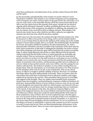 more than anything the contradictoriness of sin, and the warfare between the flesh
and the spirit.
3. The personality and individuality of the tempter are points which it is most
important to establish. That tempter is our constant companion, he has gauged his
word to bring his one victim a bound captive to the gate of hell. The only solace, if we
may use such a term, to his miserable eternity will be the consciousness that by his
side is one who shares forever the intensity of his agony, though not one throb of
anguish will be alleviated in himself. It will be something that every throe is but a
reflex of the torture of his companion; his delight is in suffering, his sympathy is in
woe; he rejoices, if joy can be felt in hell, in iniquity and pain. That tempter, if he
loses his one victim, has no other which he can effect, unless he can regain his
entrance into the home from which he has been expelled.
4. But I pass on to the next point, the medium through which the tempter acts. That
he has power to affect every portion of our being, and to cast the deepest shadow
over it, as an evening cloud can obscure the radiance of the setting sun on the marble
columns of some eastern temple, there is no doubt. The lustful thought, the disrelish
for heaven, the positive dislike for goodness, the deep despondency, are, with a
thousand other infirmities and sins, traceable to the connection of the spirit with the
body; and in proportion as that body is subjugated by discipline, the power of those
sins will be weakened, and when the spirit will be freed from the present corruptible
body, it will be wholly liberated. But all this is widely different from the doctrine
which would teach that the bodies of men or matter generally are materially and
actually wicked. They are instruments, and that is all. We have the same kind of
power over them as we have over the staff we lean on, or the glass we use to aid the
eyesight. Let us conceive the case of some instrument which has the greatest possible
degree of connection with ourselves, and the greatest possible power to influence us,
yet over which we have perfect control: such a case will be a very fair analogy for our
relation with the body. Our bodies are temples; we may neither worship them nor
despise them. They are instruments, as we use them, for good or evil. They are given
for the discipline of the soul; for its aid, or for its hindrance. They are its school
house, in which it is taught to spell the syllables of heaven. But more, it is manifest
that Satan affects the spirit independently of the body. There are dreams when the
soul realizes that awful state of separation from its physical condition, and ranges
unfettered up and down the universe. Then sometimes Satan pursues it in its flight,
and suggests awful thoughts. There are sudden unaccountable bursts of passion;
injuries long since forgotten; exciting feelings for vengeance; dislikes for holiness, for
good men; unaccountable desires to swear; without a cause to curse; for its own sake
to steal, though the next instant the object for which honesty was bartered is thrown
unvalued aside to rot and decay; there are strange wanderings when we would pray,
in the church, in the chancel, at the altar, the spirit yet wings her flight to every
region of the imagined universe, the corners furthest removed from God: all these
are influences of Satan. Satan does tempt the spirit independently of the body; for
these temptations, many of them, show no trace of physical cause. But that spirit,
too, is in our power to bear us heavenward, or to the gate of hell, as we would have it.
It may be the wing of the archangel soaring to the gate of paradise, or, it may be as
the waxen wing of Icarus bringing us down to destruction. It is as we would have it.
Has Satan ever power to tempt body or spirit in such a manner as we have no power
to resist? It seems that he has. There are faint foreshadowings of that power in the
cases of Pharaoh and Judas. There are cases in the experience of most of us, where
46
 