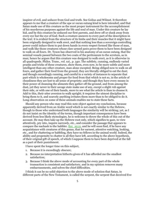 inspirer of evil, and seducer from God and truth. See Golius and Wilmet. It therefore
appears to me that a creature of the ape or ouran outang kind is here intended; and that
Satan made use of this creature as the most proper instrument for the accomplishment
of his murderous purposes against the life and soul of man. Under this creature he lay
hid, and by this creature he seduced our first parents, and drew off or slunk away from
every eye but the eye of God. Such a creature answers to every part of the description in
the text: it is evident from the structure of its limbs and their muscles that it might have
been originally designed to walk erect, and that nothing less than a sovereign controlling
power could induce them to put down hands in every respect formed like those of man,
and walk like those creatures whose claw-armed paws prove them to have been designed
to walk on all fours. Dr. Tyson has observed in his anatomy of an ouran outang, that the
seminal vessels passed between the two coats of the peritoneum to the scrotum, as in
man; hence he argues that this creature was designed to walk erect, as it is otherwise in
all quadrupeds. Philos. Trans., vol. xxi., p. 340. The subtlety, cunning, endlessly varied
pranks and tricks of these creatures, show them, even now, to be more subtle and more
intelligent than any other creature, man alone excepted. Being obliged now to walk on all
fours, and gather their food from the ground, they are literally obliged to eat the dust;
and though exceedingly cunning, and careful in a variety of instances to separate that
part which is wholesome and proper for food from that which is not so, in the article of
cleanliness they are lost to all sense of propriety; and though they have every means in
their power of cleansing the aliments they gather off the ground, and from among the
dust, yet they never in their savage state make use of any, except a slight rub against
their side, or with one of their hands, more to see what the article is than to cleanse it.
Add to this, their utter aversion to walk upright; it requires the utmost discipline to
bring them to it, and scarcely anything irritates them more than to be obliged to do it.
Long observation on some of these animals enables me to state these facts.
Should any person who may read this note object against my conclusions, because
apparently derived from an Arabic word which is not exactly similar to the Hebrew,
though to those who understand both languages the similarity will be striking; yet, as I
do not insist on the identity of the terms, though important consequences have been
derived from less likely etymologies, he is welcome to throw the whole of this out of the
account. He may then take up the Hebrew root only, which signifies to gaze, to view
attentively, pry into, inquire narrowly, etc., and consider the passage that appears to
compare the nachash to the babbler. Ecc_10:11, and he will soon find, if he have any
acquaintance with creatures of this genus, that for earnest, attentive watching, looking,
etc., and for chattering or babbling, they have no fellows in the animal world. Indeed, the
ability and propensity to chatter is all they have left, according to the above hypothesis,
of their original gift of speech, of which I suppose them to have been deprived at the fall
as a part of their punishment.
I have spent the longer time on this subject,
1. Because it is exceedingly obscure;
2. Because no interpretation hitherto given of it has afforded me the smallest
satisfaction;
3. Because I think the above mode of accounting for every part of the whole
transaction is consistent and satisfactory, and in my opinion removes many
embarrassments, and solves the chief difficulties.
I think it can be no solid objection to the above mode of solution that Satan, in
different parts of the New Testament, is called the serpent, the serpent that deceived Eve
5
 