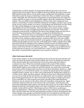 and that there would be injustice in chastisement inflicted upon those who do not
conform their lives to them. They are skilful in throwing ridicule upon those who let the
Bible speak for itself, believe it in its whole extent, and abandon the multitude to range
themselves under the banner of obedience to their God. They are skilful in presenting,
under a false light, the vital doctrines of the gospel, in showing that they are contrary to
reason, and that we must, as soon as possible, apply to them the amendments of human
wisdom. They are skilful in persuading those who hear them, that a living and a true
faith is a renunciation of reason, that filial submission is bondage, and that to give up the
world, its joys, and its vanities, is to throw a veil of gloom and melancholy over the whole
life. They would willingly say to the God of the Bible, if they were as sincere as the
unprofitable servant in the parable, “I know that thou art an austere master, reaping
where thou hast not sown, and gathering where thou hast not strawed.” Now let the
temptation present itself; everything in the heart of the unhappy being who has lent an
ear to the lying insinuations of the tempter, is prepared for the fatal hour of
seduction . . . and of ruin. Know ye, my brethren, the power of temptation? It is present,
it presses the poor heart, in which it finds but too much sympathy: it draws it along by
the charm of sin, decked in seducing colours; conscience lifts up its voice; the conflict
begins; you resist, for the thunders of God’s word against sin echo from afar, and bring
trouble into the depths of your soul. But, in the head of the conflict, a doubt arises; Hath
God said? Will He be offended at this weakness? Will He care for it? Will He punish?
Thus is broken the last restraint imposed upon the impetuosity of the temptation; the
barrier of the Word of God is overthrown: you yield . . . And thus you are delivered over
to the torments of remorse; you come forth from a vortex, to taste all the bitterness of
that which, a moment before, appeared to you so sweet! (L. Bonnet.)
After God comes the devil
In the former chapters we have heard nothing but the Lord said, the Lord said; but now
come we to hear the serpent said, and the serpent said. So see we plainly how after the
Word of God cometh the word of the devil. It was not so then only, but it hath so
continued ever since. When the Lord hath spoken by the mouth of His minister,
prophet, apostle, pastor, or teacher, then speaketh Satan by his serpents contrary. They
in the Church, these as soon as they be out of the Church, yea, many times even in the
Church they will be hissing in their ears that sit next them. If God have spoken to a child
by his parents, to a servant by his master, to a man by his friend what is true and good,
straight cometh a serpent, one or other, and overthroweth all, leading them captive to a
contrary course. What, say these serpents, wilt thou be thus used, will you bear all this?
you are now no child, do this and do that, you shall not die, but you shall live and be like
gods, knowing good and evil, etc. But as Eve sped by this serpent, so shall you by those,
if you avoid them not. Such serpents were those counsellors that made Rehoboam,
Solomon’s son, do contrary to the advice of the old counsellors, to his great loss. Again,
mark here which was first, the word of God or the word of Satan. Dixit Dominus, the
Lord said, goeth before Dixit serpens, the serpent said, and so you see truth is elder than
falsehood, and God’s Word before Satan’s lies: that is Tertullian’s rule to know truth by,
namely, to look which was first; “Quodcunque primum illud verum, quodcunque
posterius illud falsum.” Whatsoever was first, that is true, whatsoever was latter that is
false, and that is first that was from the beginning, and that was from the beginning, that
in the writings of the apostles may find his warrant. Let it not blind you then that such
an error hath continued a thousand years, if it be to be proved that a contrary truth is
50
 