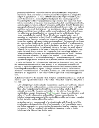 yourselves? Doubtless, you would consider it expedient to erase every serious
impression which your mind had received, under the discipline of an imaginative
subject of apprehension—to shake off the trammels of a vulgar superstition, and
assert the freedom of a more enlightened judgment. How would you proceed?
Considering the world now as your inalienable possession—you would rush freely
into the intoxication of business, pleasure, or ambition. Self would be your only idol,
earth its capacious temple, and every achievable gratification its justly due and most
appropriate offering: to ensure the admiration of your fellows would be your highest
ambition, and to evade their censure your most anxious solicitude. The All-wise and
All-gracious Being who created you and the world you inhabit, who bestowed upon
you all the sources of gratification you possessed, and the ability to enjoy them,
would naturally be disregarded. Oh, my friends, what an awful picture have I
permitted my imagination to draw! Surely it could never be realized, except on the
supposition that there was no death—no judgment—no eternity! What if I undertake
to convince you that such a supposition must prevail now? But meanwhile the besom
of a long-insulted, but long suffering God, is sweeping our land. Wrath has gone out
from the Lord, and hundreds are dying in the plague; but where are the evidences of
its recognition—of the hand from whence it issues, or the object for which it is sent?
Where is the ear, attentive to the lesson of mortality it conveys?—where the fleeing,
under the convictions it awakens, for refuge to lay hold on the hope set before us?
Where the awaking of the soul from its slumber of ignorance and death? You have
heard the fiat of Jehovah—“The wages of sin is death.” To this Satan replies,
addressing the soul, as he did before the body—“You shall not surely die”; and here
again he employs reason, Scripture,and experience, to substantiate his assertion.
I. Reason testifies that the God with whom we have to do, is merciful, loving, and just,
but when under the dominion of Satan, it exacts as the price of this admission the
privilege of representing Him in an attitude of falsehood—as too tenderly alive to the
well-being of His creatures, to expend a thought upon what is due to his own Divine
attributes—upon the demands of His justice, holiness, and truth. Its solution of a human
difficulty is the degradation of Him who dwelleth in light which no man can approach
unto.
II. Let us now advert to the mode by which Scripture is made to countenance a practical
denial of God’s repeated admonition to the wicked—“thou shalt surely die.” This, then, is
two fold.
1. By taking refuge behind particular characters or occurrences which bear a fancied
analogy to ourselves and our actions, in some case under reprehension, and from
their acknowledged exemption from Divine censure, feeling satisfied that we
establish our own. The character and conduct of Him who was “holy, harmless,
undefiled and separate from sinners” (Heb_7:26), are, strange to say, the most usual
refuge of “revellers, banqueters, and such like,” from an assumption that He
indulged on particular occasions in the society of the worldly and profane—engaging
in their festivities and partaking of their cheer.
2. Another and very common mode of arguing the point with Jehovah out of His
own Scriptures, is by reminding Him of such examples of his long suffering mercy
and forbearance, as they represent to have been admitted by a late repentance to the
forgiveness of their accumulated guilt, and thence asserting a claim to similar
indulgence to be followed by a similar result.
62
 