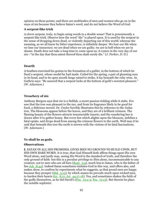 opinion on these points; and there are multitudes of men and women who go on in the
ways of sin because they believe Satan’s word, and do not believe the Word of God.
A serpent-like trick
A clever serpent, truly, to begin using words in a double sense! That is preeminently a
serpent-like trick. Observe how the word “die” is played upon. It is used by the serpent in
the sense of dropping down dead, or violently departing out of this world; whereas the
meaning, as we all know by bitter experience, is infinitely deeper. We lose our life when
we lose our innocence; we are dead when we are guilty; we are in hell when we are in
shame. Death does not take a long time to come upon us; it comes in the very day of our
sin—“in the day that thou eatest thereof thou shalt surely die.” (J. Parker, D. D.)
Dearth
A heathen exercised his genius in the formation of a goblet, in the bottom of which he
fixed a serpent, whose model he had made. Coiled for the spring, a pair of gleaming eyes
in its head, and in its open mouth fangs raised to strike, it lay beneath the ruby wine. As
Guthrie says: “Be assured that a serpent lurks at the bottom of guilt’s sweetest pleasure.”
(W. Adamson.)
Treachery of sin
Anthony Burgess says that sin is a Delilah, a sweet passion tickling while it stabs. Eve
saw that the tree was pleasant to the eye, and from its fragrance likely to be good for
food, a delicious morsel. Dr. Cuyler forcibly illustrates this by reference to the Judas
tree. The blossoms appear before the leaves, and they are of a brilliant crimson. The
flaming beauty of the flowers attracts innumerable insects; and the wandering bee is
drawn after it to gather honey. But every bee which alights upon the blossom, imbibes a
fatal opiate, and drops dead from among the crimson flowers to the earth. Well may it be
said that beneath this tree the earth is strewn with the victims of its fatal fascinations.
(W. Adamson.)
Ye shall be as gods.
Observations
I. SATAN IN ALL HIS PROMISES, GIVES MEN NO GROUND TO BUILD UPON, BUT
HIS OWN BARE WORD. It is true, that God Himself doth affirm things upon His own
Word alone, and justly may, seeing His Word is the standard of truth, and therefore the
only ground of faith: but this is a peculiar privilege to Him alone, incommunicable to any
creature, not to men who are all liars (Rom_3:4), much less to Satan, who is the father of
lies Joh_8:44). Indeed Satan sometimes imitates God in this way, and offers also, and
makes show, to confirm by experiments what he suggests, as that proud men are happy
because they prosper (Mal_3:15), by which means he prevails much upon wicked men,
to harden their hearts Ecc_8:11; Jer_44:17-18). Yea, and sometimes shakes the faith of
the godly themselves, as he did David’s (Psa_73:2-3; Psa_73:13). But therein he plays
the notable sophister.
65
 