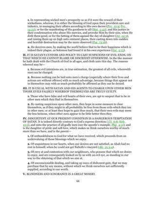 1. In representing wicked men’s prosperity so as if it were the reward of their
wickedness, whereas, it is either the blessing of God upon their provident care and
industry, in managing their affairs according to His own decree (Pro_10:4; Pro_
14:23), or for the manifesting of His goodness to all (Mat_5:45), and His justice in
their condemnation who abuse His mercies, and provoke Him by their sins, when He
doth them good; or for the fatting of them against the day of slaughter (Jer_12:3),
and raising them up on high unto eminent places, their casting down into sudden
and horrible destruction may be the more observed (Psa_73:18).
2. He deceives men, by making the world believe that to be their happiness which is
indeed their plague, as Solomon had found it in his own experience (Ecc_5:13).
II. IT IS SATAN’S CUSTOM AND POLICY TO CAST SUSPICIONS OF EVIL ENDS, ON
THAT WHICH HE CANNOT BLAME OR DISCREDIT OTHERWISE. In the like manner
he hath dealt with the Church of God in all ages, and cloth unto this day. The reasons
whereof may be—
1. Because evil intentions are, in true estimation, the greatest of all evils, wherewith
men can be charged.
2. Because nothing can be laid unto men’s charge (especially where their lives and
actions are without offence) with so much advantage, because things that appear not
in themselves may with as much probability be affirmed as they can be denied.
III. IT IS USUAL WITH SATAN AND HIS AGENTS TO CHARGE UPON OTHER MEN
THOSE EVILS FALSELY WHEREOF THEMSELVES ARE TRULY GUILTY.
1. Those who have false and evil hearts of their own, are apt to suspect that to be in
other men which they find in themselves.
2. By casting suspicions upon other men, they hope in some measure to clear
themselves, as if they might in all probability be free from those evils which they tax
in other men; or at least they hope to gain thus much, that their own evils may seem
the less heinous, when other men appear to be little better then they.
IV. DISCONTENT AT OUR PRESENT CONDITION IS A DANGEROUS TEMPTATION
OF SATAN. It is indeed directly contrary to God’s express direction (1Ti_6:8; Heb_
13:5), and unto the practice of all godly men (see the apostle’s example, Php_4:11); and
is the daughter of pride and self-love, which makes us think ourselves worthy of much
more than we have, and is the parent—
1. Of unthankfulness to God for what we have received, which proceeds from an
undervaluing of those blessings which we enjoy.
2. Of unquietness in our hearts, when our desires are not satisfied, as Ahab had no
rest in himself, when he could not get Naboth’s vineyard (1Ki_21:3-4).
3. Of envy at and contention with our neighbours, who possess that which we desire
to enjoy, and are consequently looked on by us with an evil eye, as standing in our
way to the obtaining of that which we aim at.
4. Of unconscionable dealing, and taking up ways of dishonest gain, that we may
purchase that by any means, without which we think ourselves not sufficiently
supplied, according to our worth.
V. BLINDNESS AND IGNORANCE IS A GREAT MISERY.
66
 