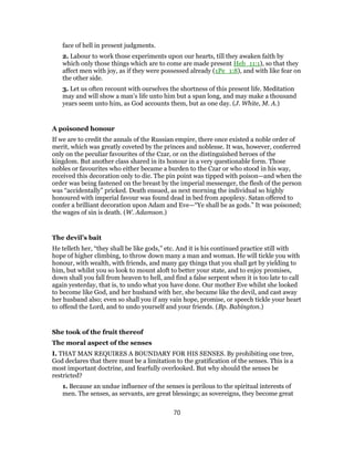 face of hell in present judgments.
2. Labour to work those experiments upon our hearts, till they awaken faith by
which only those things which are to come are made present Heb_11:1), so that they
affect men with joy, as if they were possessed already (1Pe_1:8), and with like fear on
the other side.
3. Let us often recount with ourselves the shortness of this present life. Meditation
may and will show a man’s life unto him but a span long, and may make a thousand
years seem unto him, as God accounts them, but as one day. (J. White, M. A.)
A poisoned honour
If we are to credit the annals of the Russian empire, there once existed a noble order of
merit, which was greatly coveted by the princes and noblesse. It was, however, conferred
only on the peculiar favourites of the Czar, or on the distinguished heroes of the
kingdom. But another class shared in its honour in a very questionable form. Those
nobles or favourites who either became a burden to the Czar or who stood in his way,
received this decoration only to die. The pin point was tipped with poison—and when the
order was being fastened on the breast by the imperial messenger, the flesh of the person
was “accidentally” pricked. Death ensued, as next morning the individual so highly
honoured with imperial favour was found dead in bed from apoplexy. Satan offered to
confer a brilliant decoration upon Adam and Eve—“Ye shall be as gods.” It was poisoned;
the wages of sin is death. (W. Adamson.)
The devil’s bait
He telleth her, “they shall be like gods,” etc. And it is his continued practice still with
hope of higher climbing, to throw down many a man and woman. He will tickle you with
honour, with wealth, with friends, and many gay things that you shall get by yielding to
him, but whilst you so look to mount aloft to better your state, and to enjoy promises,
down shall you fall from heaven to hell, and find a false serpent when it is too late to call
again yesterday, that is, to undo what you have done. Our mother Eve whilst she looked
to become like God, and her husband with her, she became like the devil, and cast away
her husband also; even so shall you if any vain hope, promise, or speech tickle your heart
to offend the Lord, and to undo yourself and your friends. (Bp. Babington.)
She took of the fruit thereof
The moral aspect of the senses
I. THAT MAN REQUIRES A BOUNDARY FOR HIS SENSES. By prohibiting one tree,
God declares that there must be a limitation to the gratification of the senses. This is a
most important doctrine, and fearfully overlooked. But why should the senses be
restricted?
1. Because an undue influence of the senses is perilous to the spiritual interests of
men. The senses, as servants, are great blessings; as sovereigns, they become great
70
 