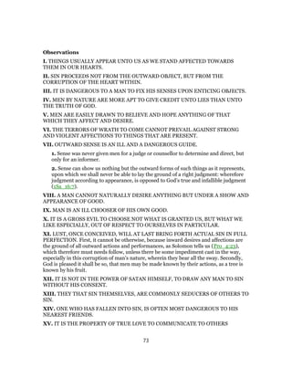 Observations
I. THINGS USUALLY APPEAR UNTO US AS WE STAND AFFECTED TOWARDS
THEM IN OUR HEARTS.
II. SIN PROCEEDS NOT FROM THE OUTWARD OBJECT, BUT FROM THE
CORRUPTION OF THE HEART WITHIN.
III. IT IS DANGEROUS TO A MAN TO FIX HIS SENSES UPON ENTICING OBJECTS.
IV. MEN BY NATURE ARE MORE APT TO GIVE CREDIT UNTO LIES THAN UNTO
THE TRUTH OF GOD.
V. MEN ARE EASILY DRAWN TO BELIEVE AND HOPE ANYTHING OF THAT
WHICH THEY AFFECT AND DESIRE.
VI. THE TERRORS OF WRATH TO COME CANNOT PREVAIL AGAINST STRONG
AND VIOLENT AFFECTIONS TO THINGS THAT ARE PRESENT.
VII. OUTWARD SENSE IS AN ILL AND A DANGEROUS GUIDE.
1. Sense was never given men for a judge or counsellor to determine and direct, but
only for an informer.
2. Sense can show us nothing but the outward forms of such things as it represents,
upon which we shall never be able to lay the ground of a right judgment: wherefore
judgment according to appearance, is opposed to God’s true and infallible judgment
(1Sa_16:7).
VIII. A MAN CANNOT NATURALLY DESIRE ANYTHING BUT UNDER A SHOW AND
APPEARANCE OF GOOD.
IX. MAN IS AN ILL CHOOSER OF HIS OWN GOOD.
X. IT IS A GROSS EVIL TO CHOOSE NOT WHAT IS GRANTED US, BUT WHAT WE
LIKE ESPECIALLY, OUT OF RESPECT TO OURSELVES IN PARTICULAR.
XI. LUST, ONCE CONCEIVED, WILL AT LAST BRING FORTH ACTUAL SIN IN FULL
PERFECTION. First, it cannot be otherwise, because inward desires and affections are
the ground of all outward actions and performances, as Solomon tells us (Pro_4:23),
which therefore must needs follow, unless there be some impediment cast in the way,
especially in this corruption of man’s nature, wherein they bear all the sway. Secondly,
God is pleased it shall be so, that men may be made known by their actions, as a tree is
known by his fruit.
XII. IT IS NOT IN THE POWER OF SATAN HIMSELF, TO DRAW ANY MAN TO SIN
WITHOUT HIS CONSENT.
XIII. THEY THAT SIN THEMSELVES, ARE COMMONLY SEDUCERS OF OTHERS TO
SIN.
XIV. ONE WHO HAS FALLEN INTO SIN, IS OFTEN MOST DANGEROUS TO HIS
NEAREST FRIENDS.
XV. IT IS THE PROPERTY OF TRUE LOVE TO COMMUNICATE TO OTHERS
73
 