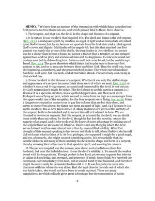 HENRY, "We have here an account of the temptation with which Satan assaulted our
first parents, to draw them into sin, and which proved fatal to them. Here observe,
I. The tempter, and that was the devil, in the shape and likeness of a serpent.
1. It is certain it was the devil that beguiled Eve. The devil and Satan is the old serpent
(Rev_12:9), a malignant spirit, by creation an angel of light and an immediate attendant
upon God's throne, but by sin become an apostate from his first state and a rebel against
God's crown and dignity. Multitudes of the angels fell; but this that attacked our first
parents was surely the prince of the devils, the ring-leader in the rebellion: no sooner
was he a sinner than he was a Satan, no sooner a traitor than a tempter, as one enraged
against God and his glory and envious of man and his happiness. He knew he could not
destroy man but by debauching him. Balaam could not curse Israel, but he could tempt
Israel, Rev_2:14. The game therefore which Satan had to play was to draw our first
parents to sin, and so to separate between them and their God. Thus the devil was, from
the beginning, a murderer, and the great mischief-maker. The whole race of mankind
had here, as it were, but one neck, and at that Satan struck. The adversary and enemy is
that wicked one.
2. It was the devil in the likeness of a serpent. Whether it was only the visible shape
and appearance of a serpent (as some think those were of which we read, Exo_7:12), or
whether it was a real living serpent, actuated and possessed by the devil, is not certain:
by God's permission it might be either. The devil chose to act his part in a serpent, (1.)
Because it is a specious creature, has a spotted dappled skin, and then went erect.
Perhaps it was a flying serpent, which seemed to come from on high as a messenger from
the upper world, one of the seraphim; for the fiery serpents were flying, Isa_14:29. Many
a dangerous temptation comes to us in gay fine colours that are but skin-deep, and
seems to come from above; for Satan can seem an angel of light. And, (2.) Because it is a
subtle creature; this is here taken notice of. Many instances are given of the subtlety of
the serpent, both to do mischief and to secure himself in it when it is done. We are
directed to be wise as serpents. But this serpent, as actuated by the devil, was no doubt
more subtle than any other; for the devil, though he has lost the sanctity, retains the
sagacity of an angel, and is wise to do evil. He knew of more advantage by making use of
the serpent than we are aware of. Observe, There is not any thing by which the devil
serves himself and his own interest more than by unsanctified subtlety. What Eve
thought of this serpent speaking to her we are not likely to tell, when I believe she herself
did not know what to think of it. At first, perhaps, she supposed it might be a good angel,
and yet, afterwards, she might suspect something amiss. It is remarkable that the
Gentile idolaters did many of them worship the devil in the shape and form of a serpent,
thereby avowing their adherence to that apostate spirit, and wearing his colours.
II. The person tempted was the woman, now alone, and at a distance from her
husband, but near the forbidden tree. It was the devil's subtlety, 1. To assault the weaker
vessel with his temptations. Though perfect in her kind, yet we may suppose her inferior
to Adam in knowledge, and strength, and presence of mind. Some think Eve received the
command, not immediately from God, but at second hand by her husband, and therefore
might the more easily be persuaded to discredit it. 2. It was his policy to enter into
discourse with her when she was alone. Had she kept close to the side out of which she
was lately taken, she would not have been so much exposed. There are many
temptations, to which solitude gives great advantage; but the communion of saints
8
 