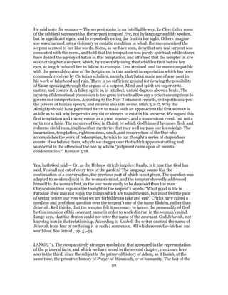 He said unto the woman — The serpent spoke in an intelligible way. Le Clerc (after some
of the rabbies) supposes that the serpent tempted Eve, not by language audibly spoken,
but by significant signs, and by repeatedly eating the fruit in her sight. Others imagine
she was charmed into a visionary or ecstatic condition in which the movements of the
serpent seemed to her like words. Some, as we have seen, deny that any real serpent was
connected with the event, and hold that the temptation was purely spiritual; while others
have denied the agency of Satan in this temptation, and affirmed that the tempter of Eve
was nothing but a serpent, which, by repeatedly using the forbidden fruit before her
eyes, at length induced her to follow its example. Less strained, and far more compatible
with the general doctrine of the Scriptures, is that ancient interpretation which has been
commonly received by Christian scholars, namely, that Satan made use of a serpent in
his work of falsehood and ruin. There is no sufficient ground for denying the possibility
of Satan speaking through the organs of a serpent. Mind and spirit are superior to
matter, and control it. A fallen spirit is, in intellect, untold degrees above a brute. The
mystery of demoniacal possession is too great for us to allow any a priori assumptions to
govern our interpretation. According to the New Testament records, evil spirits usurped
the powers of human speech, and entered also into swine. Mark 5:1-17. Why the
Almighty should have permitted Satan to make such an approach to the first woman is
as idle as to ask why he permits any sin or sinners to exist in his universe. We regard this
first temptation and transgression as a great mystery, and a momentous event, but not a
myth nor a fable. The mystery of God in Christ, by which God himself becomes flesh and
redeems sinful man, implies other mysteries that may well surpass our knowledge. The
incarnation, temptation, righteousness, death, and resurrection of the One who
accomplishes the work of redemption, furnish to our thought a series of stupendous
events; if we believe them, why do we stagger over that which appears startling and
wonderful in the offence of the one by whom “judgment came upon all men to
condemnation?” Romans 5:18.
Yea, hath God said — Or, as the Hebrew strictly implies: Really, is it true that God has
said, Ye shall not eat of every tree of the garden? The language seems like the
continuation of a conversation, the previous part of which is not given. The question was
adapted to awaken doubt in the woman’s mind, and the tempter shrewdly addressed
himself to the woman first, as the one more easily to be deceived than the man.
Chrysostom thus expands the thought in the serpent’s words: “What good is life in
Paradise if we may not enjoy the things which are found therein, but must feel the pain
of seeing before our eyes what we are forbidden to take and eat?” Critics have raised a
needless and profitless question over the serpent’s use of the name Elohim, rather than
Jehovah. Keil thinks, that the tempter felt it necessary to ignore the personality of God
by this omission of his covenant name in order to work distrust in the woman’s mind.
Lange says, that the demon could not utter the name of the covenant-God Jehovah, not
knowing him in that relationship. According to Knobel, the writer omitted the name of
Jehovah from fear of profaning it in such a connexion. All which seems far-fetched and
worthless. See Introd., pp. 51-54.
LANGE, "1. The comparatively stronger symbolical that appeared in the representation
of the primeval facts, and which we have noted in the second chapter, continues here
also in the third; since the subject is the primeval history of Adam, as it Isaiah, at the
same time, the primitive history of Prayer of Manasseh, or of humanity. The fact of the
89
 