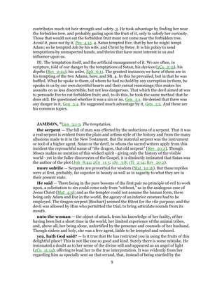 contributes much tot heir strength and safety. 3. He took advantage by finding her near
the forbidden tree, and probably gazing upon the fruit of it, only to satisfy her curiosity.
Those that would not eat the forbidden fruit must not come near the forbidden tree.
Avoid it, pass not by it, Pro_4:15. 4. Satan tempted Eve, that by her he might tempt
Adam; so he tempted Job by his wife, and Christ by Peter. It is his policy to send
temptations by unsuspected hands, and theirs that have most interest in us and
influence upon us.
III. The temptation itself, and the artificial management of it. We are often, in
scripture, told of our danger by the temptations of Satan, his devices (2Co_2:11), his
depths (Rev_2:24), his wiles, Eph_6:11. The greatest instances we have of them are in
his tempting of the two Adams, here, and Mt. 4. In this he prevailed, but in that he was
baffled. What he spoke to them, of whom he had no hold by any corruption in them, he
speaks in us by our own deceitful hearts and their carnal reasonings; this makes his
assaults on us less discernible, but not less dangerous. That which the devil aimed at was
to persuade Eve to cut forbidden fruit; and, to do this, he took the same method that he
does still. He questioned whether it was a sin or no, Gen_3:1. He denied that there was
any danger in it, Gen_3:4. He suggested much advantage by it, Gen_3:5. And these are
his common topics.
JAMISON, "Gen_3:1-5. The temptation.
the serpent — The fall of man was effected by the seductions of a serpent. That it was
a real serpent is evident from the plain and artless style of the history and from the many
allusions made to it in the New Testament. But the material serpent was the instrument
or tool of a higher agent, Satan or the devil, to whom the sacred writers apply from this
incident the reproachful name of “the dragon, that old serpent” [Rev_20:2]. Though
Moses makes no mention of this wicked spirit - giving only the history of the visible
world - yet in the fuller discoveries of the Gospel, it is distinctly intimated that Satan was
the author of the plot (Joh_8:44; 2Co_11:3; 1Jo_3:8; 1Ti_2:14; Rev_20:2).
more subtile — Serpents are proverbial for wisdom (Mat_10:16). But these reptiles
were at first, probably, far superior in beauty as well as in sagacity to what they are in
their present state.
He said — There being in the pure bosoms of the first pair no principle of evil to work
upon, a solicitation to sin could come only from “without,” as in the analogous case of
Jesus Christ (Mat_4:3); and as the tempter could not assume the human form, there
being only Adam and Eve in the world, the agency of an inferior creature had to be
employed. The dragon-serpent [Bochart] seemed the fittest for the vile purpose; and the
devil was allowed by Him who permitted the trial, to bring articulate sounds from its
mouth.
unto the woman — the object of attack, from his knowledge of her frailty, of her
having been but a short time in the world, her limited experience of the animal tribes,
and, above all, her being alone, unfortified by the presence and counsels of her husband.
Though sinless and holy, she was a free agent, liable to be tempted and seduced.
yea, hath God said? — Is it true that He has restricted you in using the fruits of this
delightful place? This is not like one so good and kind. Surely there is some mistake. He
insinuated a doubt as to her sense of the divine will and appeared as an angel of light
(2Co_11:14), offering to lead her to the true interpretation. It was evidently from her
regarding him as specially sent on that errand, that, instead of being startled by the
9
 