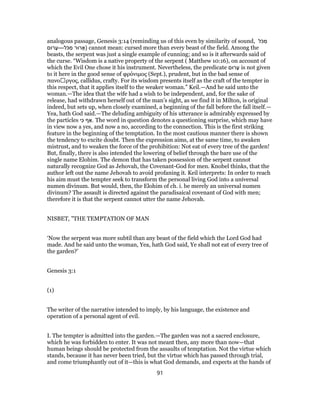 analogous passage, Genesis 3:14 (reminding us of this even by similarity of sound, ‫ל‬ֹ‫כּ‬ ִ‫מ‬
‫רוּם‬ ָ‫ֹל—ﬠ‬‫כּ‬ ִ‫מ‬ ‫רוּר‬ ָ‫)א‬ cannot mean: cursed more than every beast of the field. Among the
beasts, the serpent was just a single example of cunning; and so is it afterwards said of
the curse. “Wisdom is a native property of the serpent ( Matthew 10:16), on account of
which the Evil One chose it his instrument. Nevertheless, the predicate ‫רוּם‬ ָ‫ﬠ‬ is not given
to it here in the good sense of φρόνιμος (Sept.), prudent, but in the bad sense of
πανοἀργος, callidus, crafty. For its wisdom presents itself as the craft of the tempter in
this respect, that it applies itself to the weaker woman.” Keil.—And he said unto the
woman.—The idea that the wife had a wish to be independent, and, for the sake of
release, had withdrawn herself out of the man’s sight, as we find it in Milton, is original
indeed, but sets up, when closely examined, a beginning of the fall before the fall itself.—
Yea, hath God said.—The deluding ambiguity of his utterance is admirably expressed by
the particles ‫י‬ִ‫כּ‬ ‫ף‬ ַ‫.א‬ The word in question denotes a questioning surprise, which may have
in view now a yes, and now a no, according to the connection. This is the first striking
feature in the beginning of the temptation. In the most cautious manner there is shown
the tendency to excite doubt. Then the expression aims, at the same time, to awaken
mistrust, and to weaken the force of the prohibition: Not eat of every tree of the garden!
But, finally, there is also intended the lowering of belief through the bare use of the
single name Elohim. The demon that has taken possession of the serpent cannot
naturally recognize God as Jehovah, the Covenant-God for men. Knobel thinks, that the
author left out the name Jehovah to avoid profaning it. Keil interprets: In order to reach
his aim must the tempter seek to transform the personal living God into a universal
numen divinum. But would, then, the Elohim of ch. i. be merely an universal numen
divinum? The assault is directed against the paradisaical covenant of God with men;
therefore it is that the serpent cannot utter the name Jehovah.
NISBET, "THE TEMPTATION OF MAN
‘Now the serpent was more subtil than any beast of the field which the Lord God had
made. And he said unto the woman, Yea, hath God said, Ye shall not eat of every tree of
the garden?’
Genesis 3:1
(1)
The writer of the narrative intended to imply, by his language, the existence and
operation of a personal agent of evil.
I. The tempter is admitted into the garden.—The garden was not a sacred enclosure,
which he was forbidden to enter. It was not meant then, any more than now—that
human beings should be protected from the assaults of temptation. Not the virtue which
stands, because it has never been tried, but the virtue which has passed through trial,
and come triumphantly out of it—this is what God demands, and expects at the hands of
91
 