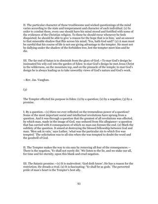 II. The particular character of these troublesome and wicked questionings of the mind
varies according to the state and temperament and character of each individual. (1) In
order to combat them, every one should have his mind stored and fortified with some of
the evidences of the Christian religion. To these he should recur whenever he feels
disquieted; he should be able to give ‘a reason for the hope that is in him,’ and an answer
to that miserable shadow that flits across his mind, ‘Yea, hath God said?’ (2) A man must
be careful that his course of life is not one giving advantage to the tempter. He must not
be dallying under the shadow of the forbidden tree, lest the tempter meet him and he
die.
III. The far end of Satan is to diminish from the glory of God.—To mar God’s design he
insinuated his wily coil into the garden of Eden: to mar God’s design he met Jesus Christ
in the wilderness, on the mountain top, and on the pinnacle of the temple; to mar God’s
design he is always leading us to take unworthy views of God’s nature and God’s work.
—Rev. Jas. Vaughan.
(3)
The Tempter effected his purpose in Eden: (1) by a question; (2) by a negation; (3) by a
promise.
I. By a question.—(1) Have we ever reflected on the tremendous power of a question?
Some of the most important social and intellectual revolutions have sprung from a
question. And it was through a question that the greatest of all revolutions was effected,
by which man, made in the image of God, was seduced from His allegiance—a question
that has carried with it consequences of which no man can foresee the end. (2) Mark the
subtlety of the question. It aimed at destroying the blessed fellowship between God and
man. ‘Men ask in vain,’ says Luther, ‘what was the particular sin to which Eve was
tempted.’ The solicitation was to all sins when she was tempted to doubt the word and
the goodwill of God.
II. The Tempter makes the way to sin easy by removing all fear of the consequences.—
There is the negation, ‘Ye shall not surely die.’ We listen to the lie, and we stake our all,
for time and for eternity, upon this blank and cruel negation.
III. The Satanic promise.—(1) It is malevolent: ‘God doth know’; He has a reason for the
restriction; He dreads a rival. (2) It is fascinating: ‘Ye shall be as gods.’ The perverted
pride of man’s heart is the Tempter’s best ally.
93
 