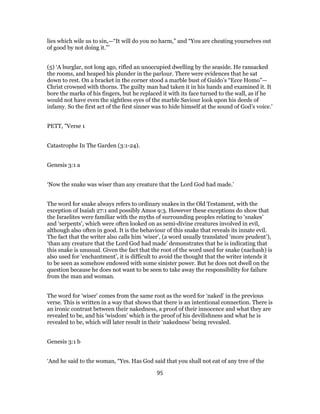 lies which wile us to sin,—“It will do you no harm,” and “You are cheating yourselves out
of good by not doing it.”’
(5) ‘A burglar, not long ago, rifled an unoccupied dwelling by the seaside. He ransacked
the rooms, and heaped his plunder in the parlour. There were evidences that he sat
down to rest. On a bracket in the corner stood a marble bust of Guido’s “Ecce Homo”—
Christ crowned with thorns. The guilty man had taken it in his hands and examined it. It
bore the marks of his fingers, but he replaced it with its face turned to the wall, as if he
would not have even the sightless eyes of the marble Saviour look upon his deeds of
infamy. So the first act of the first sinner was to hide himself at the sound of God’s voice.’
PETT, "Verse 1
Catastrophe In The Garden (3:1-24).
Genesis 3:1 a
‘Now the snake was wiser than any creature that the Lord God had made.’
The word for snake always refers to ordinary snakes in the Old Testament, with the
exception of Isaiah 27:1 and possibly Amos 9:3. However these exceptions do show that
the Israelites were familiar with the myths of surrounding peoples relating to ‘snakes’
and ‘serpents’, which were often looked on as semi-divine creatures involved in evil,
although also often in good. It is the behaviour of this snake that reveals its innate evil.
The fact that the writer also calls him ‘wiser’, (a word usually translated ‘more prudent’),
‘than any creature that the Lord God had made’ demonstrates that he is indicating that
this snake is unusual. Given the fact that the root of the word used for snake (nachash) is
also used for ‘enchantment’, it is difficult to avoid the thought that the writer intends it
to be seen as somehow endowed with some sinister power. But he does not dwell on the
question because he does not want to be seen to take away the responsibility for failure
from the man and woman.
The word for ‘wiser’ comes from the same root as the word for ‘naked’ in the previous
verse. This is written in a way that shows that there is an intentional connection. There is
an ironic contrast between their nakedness, a proof of their innocence and what they are
revealed to be, and his ‘wisdom’ which is the proof of his devilishness and what he is
revealed to be, which will later result in their ‘nakedness’ being revealed.
Genesis 3:1 b
‘And he said to the woman, “Yes. Has God said that you shall not eat of any tree of the
95
 
