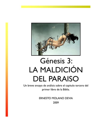 Génesis 3:
    LA MALDICIÓN
     DEL PARAISO
Un breve ensayo de análisis sobre el capitulo tercero del
               primer libro de la Biblia.


             ERNESTO MOLANO DEVIA
                          2009
 