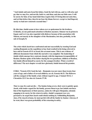 "And Judah said unto Israel his father, Send the lad with me, and we will arise and
go; that we may live, and not die, both we, and thou, and also our little ones. I will
be surety for him; of my hand shalt thou require him: if I bring him not unto thee,
and set him before thee, then let me bear the blame forever: except we had lingered,
surely we had now returned a second time."
By this time, Judah seems to have taken over as spokesman for the brothers.
Evidently, no one paid much attention to Reuben anymore. Simeon was in prison in
Egypt; and Levi was also regarded with disfavor because of his association with
Simeon, not merely in the slaughter of the Shechemites, but also, probably, in the
sale of Joseph.[7]
The crisis which Jacob here confronted and met successfully by trusting God and
sending Benjamin on the expedition to buy food resulted in his being referred to
here and in Genesis 43:11 as Israel, his covenant name. This is not evidence of
different documents from which the narrative was compiled. The leadership of
Judah which emerges here contrasts sharply with the impetuous irresponsibility of
Reuben. Reuben spoke of his father slaying his two grandsons, children of Reuben,
but Judah offered himself as surety for the youngest brother. What a world of
difference! The next chapter reveals how gloriously Judah honored his promise.
COKE, "Genesis 43:8. Send the lad— Benjamin was now more than twenty-four
years of age, and a father of several children, see ch. Genesis 46:21. The Hebrews
call the youngest of the family a lad, without regard to age, 2 Samuel 18:12, 1
Chronicles 22:5. See also ch. Genesis 37:30.
That we may live and not die— The famine being severe, their corn is quickly spent.
Jacob, with tender regard for his family, presses them to go; but Judah convinces
him of the hopelessness of their journey, unless he will spare Benjamin, solemnly
engaging to be surety for his return in safety. Judah's argument was very
persuasive; he urged that Jacob could obtain nothing by withholding Benjamin,
since, if he stayed at home, he must perish with all the family by famine: whereas, if
he went, there was great probability of his returning in safety.
 