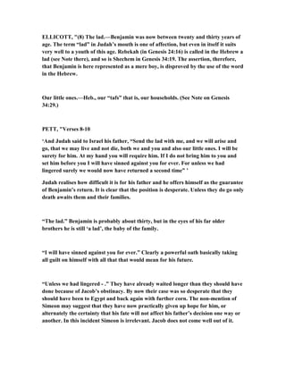 ELLICOTT, "(8) The lad.—Benjamin was now between twenty and thirty years of
age. The term “lad” in Judah’s mouth is one of affection, but even in itself it suits
very well to a youth of this age. Rebekah (in Genesis 24:16) is called in the Hebrew a
lad (see ote there), and so is Shechem in Genesis 34:19. The assertion, therefore,
that Benjamin is here represented as a mere boy, is disproved by the use of the word
in the Hebrew.
Our little ones.—Heb., our “tafs” that is, our households. (See ote on Genesis
34:29.)
PETT, "Verses 8-10
‘And Judah said to Israel his father, “Send the lad with me, and we will arise and
go, that we may live and not die, both we and you and also our little ones. I will be
surety for him. At my hand you will require him. If I do not bring him to you and
set him before you I will have sinned against you for ever. For unless we had
lingered surely we would now have returned a second time” ’
Judah realises how difficult it is for his father and he offers himself as the guarantee
of Benjamin’s return. It is clear that the position is desperate. Unless they do go only
death awaits them and their families.
“The lad.” Benjamin is probably about thirty, but in the eyes of his far older
brothers he is still ‘a lad’, the baby of the family.
“I will have sinned against you for ever.” Clearly a powerful oath basically taking
all guilt on himself with all that that would mean for his future.
“Unless we had lingered - .” They have already waited longer than they should have
done because of Jacob’s obstinacy. By now their case was so desperate that they
should have been to Egypt and back again with further corn. The non-mention of
Simeon may suggest that they have now practically given up hope for him, or
alternately the certainty that his fate will not affect his father’s decision one way or
another. In this incident Simeon is irrelevant. Jacob does not come well out of it.
 