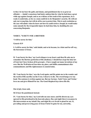 to thee: let me bear the guilt, and shame, and punishment due to so great an
offender — Judah’s conscience had lately smitten him for what he had done a great
while ago against Joseph; and as an evidence of the truth of his repentance, he is
ready to undertake, as far as a man could do it, for Benjamin’s security. He will not
only not wrong him, but will do all he can to protect him. This is such restitution as
the case will admit: when he knew not how he could retrieve Joseph, he would make
some amends for the irreparable injury he had done him, by doubling his care
concerning Benjamin.
ISBET, "SURETY FOR A BROTHER
‘I will be surety for him.’
Genesis 43:9
I. I will be surety for him,’ said Judah; and so he became, in a faint and far-off way,
the forerunner of Jesus.
II. ‘I am Surety for thee,’ my Lord whispers to my heart; and then He asks me to
remember the flawless perfection of His obedience. I should have kept the holy law
of God, but I have broken all its precepts—I have sought out many inventions of my
own. But the Well-beloved Son takes my place, and fulfils commandment after
commandment; and His righteousness is counted mine.
III. ‘I am Surety for thee,’ says the Lord again; and He points me to the wonder and
the worth of His sacrifice on the Cross. I deserve to die. The sword hangs over my
head. The sentence is written against me. But my Saviour, ‘both Victor and Victim,’
loves me and gives Himself for me. The Good Shepherd lays down His life.
Out of pity Jesus said,
He’d bear the punishment instead.
IV. ‘I am Surety for thee,’ my Lord tells me once more; and He directs my eyes
upward to His priesthood in the heavenly places. Day and night there is no pause in
His intercessions on my behalf. Day and night He ever liveth to plead for me. O,
prevailing and persevering grace of Jesus Christ! It gains for me, unworthy,
 