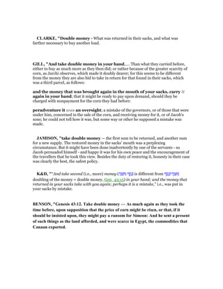 CLARKE, "Double money - What was returned in their sacks, and what was
farther necessary to buy another load.
GILL, "And take double money in your hand,.... Than what they carried before,
either to buy as much more as they then did; or rather because of the greater scarcity of
corn, as Jarchi observes, which made it doubly dearer; for this seems to be different
from the money they are also bid to take in return for that found in their sacks, which
was a third parcel, as follows:
and the money that was brought again in the mouth of your sacks, carry it
again in your hand; that it might be ready to pay upon demand, should they be
charged with nonpayment for the corn they had before:
peradventure it was an oversight; a mistake of the governors, or of those that were
under him, concerned in the sale of the corn, and receiving money for it, or of Jacob's
sons; he could not tell how it was, but some way or other he supposed a mistake was
made.
JAMISO , "take double money — the first sum to be returned, and another sum
for a new supply. The restored money in the sacks’ mouth was a perplexing
circumstance. But it might have been done inadvertently by one of the servants - so
Jacob persuaded himself - and happy it was for his own peace and the encouragement of
the travellers that he took this view. Besides the duty of restoring it, honesty in their case
was clearly the best, the safest policy.
K&D, "“And take second (i.e., more) money (‫ה‬ֶ‫נ‬ ְ‫ּשׁ‬‫מ‬ ‫ף‬ ֶ‫ס‬ ֶⅴ is different from ‫ף‬ ֶ‫ס‬ ֶⅴ‫ה־‬ֶ‫נ‬ ְ‫שׁ‬ ִ‫מ‬
doubling of the money = double money, Gen_43:15) in your hand; and the money that
returned in your sacks take with you again; perhaps it is a mistake,” i.e., was put in
your sacks by mistake.
BE SO , "Genesis 43:12. Take double money — As much again as they took the
time before, upon supposition that the price of corn might be risen, or that, if it
should be insisted upon, they might pay a ransom for Simeon: And he sent a present
of such things as the land afforded, and were scarce in Egypt, the commodities that
Canaan exported.
 