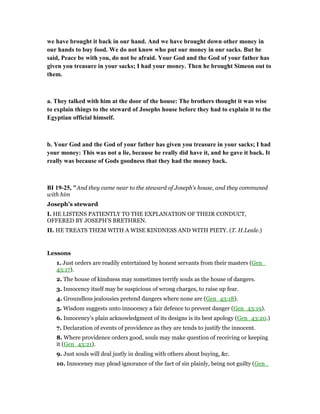 we have brought it back in our hand. And we have brought down other money in
our hands to buy food. We do not know who put our money in our sacks. But he
said, Peace be with you, do not be afraid. Your God and the God of your father has
given you treasure in your sacks; I had your money. Then he brought Simeon out to
them.
a. They talked with him at the door of the house: The brothers thought it was wise
to explain things to the steward of Josephs house before they had to explain it to the
Egyptian official himself.
b. Your God and the God of your father has given you treasure in your sacks; I had
your money: This was not a lie, because he really did have it, and he gave it back. It
really was because of Gods goodness that they had the money back.
BI 19-25, "And they came near to the steward of Joseph’s house, and they communed
with him
Joseph’s steward
I. HE LISTENS PATIENTLY TO THE EXPLANATION OF THEIR CONDUCT,
OFFERED BY JOSEPH’S BRETHREN.
II. HE TREATS THEM WITH A WISE KINDNESS AND WITH PIETY. (T. H.Leale.)
Lessons
1. Just orders are readily entertained by honest servants from their masters (Gen_
43:17).
2. The house of kindness may sometimes terrify souls as the house of dangers.
3. Innocency itself may be suspicious of wrong charges, to raise up fear.
4. Groundless jealousies pretend dangers where none are (Gen_43:18).
5. Wisdom suggests unto innocency a fair defence to prevent danger (Gen_43:19).
6. Innocency’s plain acknowledgment of its designs is its best apology (Gen_43:20.)
7. Declaration of events of providence as they are tends to justify the innocent.
8. Where providence orders good, souls may make question of receiving or keeping
it (Gen_43:21).
9. Just souls will deal justly in dealing with others about buying, &c.
10. Innoceney may plead ignorance of the fact of sin plainly, being not guilty (Gen_
 