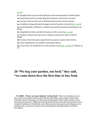 43:22).
11. Upright hearts in power will speak peace and encouragement to fearful spirits.
12. Good hearts teach to ascribe all good providences unto God in covenant.
13. Just men will own their acts to discharge the innocent. So the steward.
14. Conditions being performed, hostages must be in justice returned (Gen_43:23).
15. Good hospitality will labour, to afford room and all convenient refreshings to its
guests.
16. Hospitality in truth, provides for beasts as well as men (Gen_43:24).
17. Prudence will put men upon care to prepare a present for rulers in time of
danger.
18. Courtesy from hosts gives opportunity for guests to express their returns.
19. Noon refreshments are suitable to morning’s labours.
20. Good rulers are careful first to work and then to eat (Gen_43:25). (G. Hughes, B.
D.)
20 “We beg your pardon, our lord,” they said,
“we came down here the first time to buy food.
CLARKE, "O sir, we came indeed - to buy food - There is a frankness now in
the conduct of Joseph’s brethren that did not exist before; they simply and honestly
relate the whole circumstance of the money being found in their sacks on their return
from their last journey. Afflictions from the hand of God, and under his direction, have a
wonderful tendency to humble the soul. Did men know how gracious his designs are in
sending such, no murmur would ever be heard against the dispensations of Divine
Providence.
 