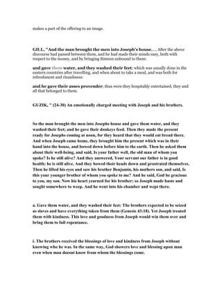 makes a part of the offering to an image.
GILL, "And the man brought the men into Joseph's house,.... After the above
discourse had passed between them, and he had made their minds easy, both with
respect to the money, and by bringing Simeon unbound to them:
and gave them water, and they washed their feet; which was usually done in the
eastern countries after travelling, and when about to take a meal, and was both for
refreshment and cleanliness:
and he gave their asses provender; thus were they hospitably entertained, they and
all that belonged to them.
GUZIK, " (24-30) An emotionally charged meeting with Joseph and his brothers.
So the man brought the men into Josephs house and gave them water, and they
washed their feet; and he gave their donkeys feed. Then they made the present
ready for Josephs coming at noon, for they heard that they would eat bread there.
And when Joseph came home, they brought him the present which was in their
hand into the house, and bowed down before him to the earth. Then he asked them
about their well-being, and said, Is your father well, the old man of whom you
spoke? Is he still alive? And they answered, Your servant our father is in good
health; he is still alive. And they bowed their heads down and prostrated themselves.
Then he lifted his eyes and saw his brother Benjamin, his mothers son, and said, Is
this your younger brother of whom you spoke to me? And he said, God be gracious
to you, my son. ow his heart yearned for his brother; so Joseph made haste and
sought somewhere to weep. And he went into his chamber and wept there.
a. Gave them water, and they washed their feet: The brothers expected to be seized
as slaves and have everything taken from them (Genesis 43:18). Yet Joseph treated
them with kindness. This love and goodness from Joseph would win them over and
bring them to full repentance.
i. The brothers received the blessings of love and kindness from Joseph without
knowing who he was. In the same way, God showers love and blessing upon man
even when man doesnt know from whom the blessings come.
 