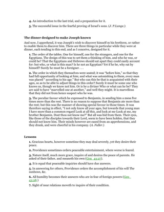 4. An introduction to the last trial, and a preparation for it.
5. The successful issue in the fearful proving of Israel’s sons. (J. P.Lange.)
The dinner designed to make Joseph known
And now, I apprehend, it was Joseph’s wish to discover himself m his brethren, or rather
to enable them to discover him. There are three things in particular while they were at
dinner, each tending to this end, and as I conceive, designed for it.
1. The order of the tables. One for himself, one for the strangers, and one for the
Egyptians. The design of this was to set them a thinking of him, and who he was, or
could be? That the Egyptians and Hebrews should eat apart they could easily account
for: but who, or what is this man? Is he not an Egyptian? Yet if he be, why eat by
himself? Surely he must be a foreigner . . .
2. The order in which they themselves were seated; it was “before him,” so that they
had full opportunity of looking at him; and what was astonishing to them, every man
was placed “ according to his age.” But who can this be that is acquainted with their
ages, so as to be able to adjust things in this order? Surely it must be some one who
knows us, though we know not him. Or is he a diviner Who or what can he be? They
are said to have “marvelled one at another,” and well they might. It is marvellous
that they did not from hence suspect who he was.
3. The peculiar favour which he expressed to Benjamin, in sending him a mess five
times more than the rest. There is no reason to suppose that Benjamin ate more than
the rest; but this was the manner of showing special favour in those times. It was
therefore saying in effect, “I not only know all your ages, but towards that young man
I have more than a common regard Look at all this, and look at me Look at me, my
brother Benjamin. Dost thou not know me?” But all was hid from them. Their eyes,
like those of the disciples towards their Lord, seem to have been holden, that they
should not know him. Their minds however are eased from an apprehensions, and
they drank, and were cheerful in his company. (A. Fuller.)
Lessons
1. Gracious hearts, however sometime they may deal severely, yet they desire their
peace.
2. Providence sometimes orders peaceable entertainment, where worse is feared.
3. Nature itself, much more grace, inquire of and desires the peace of parents. He
asked of their father, and meaneth his own (Gen_43:27).
4. It is equal that peaceable inquiries should have due answers.
5. In answering for others, Providence orders the accomplishment of his will The
sunbows, &c.
6. All humility becomes their answers who are in fear of foreign powers (Gen_
43:28.)
7. Sight of near relations moveth to inquire of their condition.
 