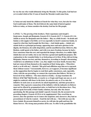 he was the one who would ultimately bring the Messiah. To this point, God had not
yet revealed which of the 12 sons of Jacob the Messiah would come from.
ii. Satan not only hated the children of Jacob for what they were, but also for what
God would make of them. The devil directs the same kind of hatred against
believers today, as Satan considers the destiny God has for His people.
LA GE, "a. The proving of the brothers. Their repentance and Joseph’s
forgiveness. Joseph and Benjamin, Genesis 43:1; Genesis 44:17. 1. Genesis 43:1-14;
Judah as surety for Benjamin unto the father.—Buy us a little bread.—In death and
famine a rich supply is but little; so it was especially in Jacob’s numerous family, in
regard to what they had brought the first time.—And Judah spake.—Judah now
stands forth as a principal personage, appearing more and more glorious in his
dignity, his firmness, his noble disposition, and his unselfish heroism. Hebrews, like
Reuben, could speak to his father, and with even more freedom, because he had a
freer conscience than the rest, and regarded the danger, therefore, in a milder light.
Judah does not act rashly, but as one who has a grand and significant purpose. His
explanation to the wounded father is as forbearing as it is firm. If they did not bring
Benjamin, Simeon was lost, and they themselves, according to Joseph’s threatening,
would have no admittance to him—yea, they might even incur death, because they
had not removed from themselves the suspicion of their being spies.—Wherefore
dealt ye so ill with me?—Knobel: “His grief and affliction urge him on to reproach
them without reason.” Unreasonable, however, as it appears, it becomes significant
on the supposition that he begins to read their guilty consciences, and, especially,
when, with the one preceding, we connect the expression that follows: Me have ye
bereaved of my children.—The man asked us straitly.—[Lange translates the
Hebrew ‫ישׁ‬ִ‫ָא‬‫ה‬ ‫אַל‬ ָ‫שׁ‬ ‫אוֹל‬ ָ‫שׁ‬ literally, or nearly so: er fragte und fragte uns aus; or, as it
might be rendered, still closer to the letter, he asked to ask; or, if we take the
infinitive in such cases as an adverb, he asked inquisitively, and then proceeds to
remark]: This expressive connection of the infinitive with the indicative in Hebrew
must not be effaced by grammatical rules; we hold fast to its literalness here. They
did not speak forwardly of their family relations, but only after the closest
questioning. By this passage and Judah’s speech ( Genesis 44), the account in the
preceding chapter ( Genesis 43:32) is to be supplemented. They owed him an
answer, since the question was to remove his suspicion; and, moreover, they had no
presentiment of what he wanted.—Send the lad with me.—‫י‬ִ‫תּ‬ִ‫א‬ (with me) says the
brave Judah. He presents himself as surety; he will take the guilt and bear the
blame forever. The strong man promises all he can. To offer to the grandfather his
 