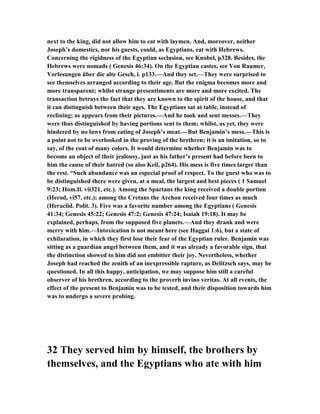 next to the king, did not allow him to eat with laymen. And, moreover, neither
Joseph’s domestics, nor his guests, could, as Egyptians, eat with Hebrews.
Concerning the rigidness of the Egyptian seclusion, see Knobel, p328. Besides, the
Hebrews were nomads ( Genesis 46:34). On the Egyptian castes, see Von Raumer,
Vorlesungen über die alte Gesch, i. p133.—And they set.—They were surprised to
see themselves arranged according to their age. But the enigma becomes more and
more transparent; whilst strange presentiments are more and more excited. The
transaction betrays the fact that they are known to the spirit of the house, and that
it can distinguish between their ages. The Egyptians sat at table, instead of
reclining; as appears from their pictures.—And he took and sent messes.—They
were thus distinguished by having portions sent to them; whilst, as yet, they were
hindered by no laws from eating of Joseph’s meat.—But Benjamin’s mess.—This is
a point not to be overlooked in the proving of the brethren; it is an imitation, so to
say, of the coat of many colors. It would determine whether Benjamin was to
become an object of their jealousy, just as his father’s present had before been to
him the cause of their hatred (so also Keil, p264). His mess is five times larger than
the rest. “Such abundance was an especial proof of respect. To the guest who was to
be distinguished there were given, at a meal, the largest and best pieces ( 1 Samuel
9:23; Hom.Il. vii321, etc.). Among the Spartans the king received a double portion
(Herod, vi57, etc.); among the Cretans the Archon received four times as much
(Heraclid. Polit. 3). Five was a favorite number among the Egyptians ( Genesis
41:34; Genesis 45:22; Genesis 47:2; Genesis 47:24; Isaiah 19:18). It may be
explained, perhaps, from the supposed five planets.—And they drank and were
merry with him.—Intoxication is not meant here (see Haggai 1:6), but a state of
exhilaration, in which they first lose their fear of the Egyptian ruler. Benjamin was
sitting as a guardian angel between them, and it was already a favorable sign, that
the distinction showed to him did not embitter their joy. evertheless, whether
Joseph had reached the zenith of an inexpressible rapture, as Delitzsch says, may be
questioned. In all this happy, anticipation, we may suppose him still a careful
observer of his brethren, according to the proverb invino veritas. At all events, the
effect of the present to Benjamin was to be tested, and their disposition towards him
was to undergo a severe probing.
32 They served him by himself, the brothers by
themselves, and the Egyptians who ate with him
 
