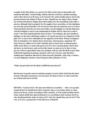 example of the holy fathers as a pretext for their crime,) but an honorable and
moderate liberality. I acknowledge, indeed, that the word has a double meaning,
and is often taken in an ill sense; as in Genesis 9:21, and in similar places: but in the
present instance the design of Moses is clear. Should any one object, that a frugal
use of food and drink is simply that which suffices for the nourishing of the body: I
answer, although food is properly for the supply of our necessities, yet the legitimate
use of it may proceed further. For it is not in vain, that our food has savor as well as
vital nutriment; but thus our heavenly Father sweetly delights us with his delicacies.
And his benignity is not in vain commended in Psalms 104:15, where he is said to
create “wine that maketh glad the heart of man.” evertheless, the more kindly he
indulges us, the more solicitously ought we to restrict ourselves to a frugal use of his
gifts. For we know how unbridled are the appetites of the flesh. Whence it happens
that, in abundance, it is almost always lascivious, and in penury, impatient. We
must, however, adhere to St. Paul’s method, that we know how to abound and to
suffer need; that is, we must take great care if we have unusual plenty, that it does
not hurry us into luxury; and, on the other hand, we must see to it, that we bear
poverty with an equal mind. Some one, perhaps, will say, that the flesh is more than
sufficiently ingenious in giving a specious color to its excesses; and, therefore,
nothing more should be allowed to it than necessity demands. And, truly, I confess,
we must diligently attend to what Paul prescribes, (Romans 13:14,)
“Make not provision for the flesh to fulfill the lusts thereof.”
But because it greatly concerns all pious people to receive their food from the hand
of God, with quiet consciences, it is necessary for them to know to what extent the
use of food and wine is lawful.
BE SO , "Genesis 43:33. The men marvelled one at another — They were greatly
surprised how he should know their respective ages, so as to place them, or cause
them to sit down, exactly according to their seniority, as if he could certainly divine.
Some, indeed, think they placed themselves so, according to their custom; but if so,
why should particular notice be taken of it? And why should they marvel at it? This
was, as it were, a preparative to the discovery of himself.
 