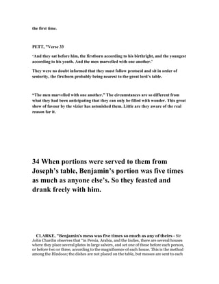 the first time.
PETT, "Verse 33
‘And they sat before him, the firstborn according to his birthright, and the youngest
according to his youth. And the men marvelled with one another.’
They were no doubt informed that they must follow protocol and sit in order of
seniority, the firstborn probably being nearest to the great lord’s table.
“The men marvelled with one another.” The circumstances are so different from
what they had been anticipating that they can only be filled with wonder. This great
show of favour by the vizier has astonished them. Little are they aware of the real
reason for it.
34 When portions were served to them from
Joseph’s table, Benjamin’s portion was five times
as much as anyone else’s. So they feasted and
drank freely with him.
CLARKE, "Benjamin’s mess was five times so much as any of theirs - Sir
John Chardin observes that “in Persia, Arabia, and the Indies, there are several houses
where they place several plates in large salvers, and set one of these before each person,
or before two or three, according to the magnificence of each house. This is the method
among the Hindoos; the dishes are not placed on the table, but messes are sent to each
 