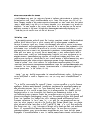 Grace unknown in the heart
A child of God may have the kingdom of grace in his heart, yet not know it. The cup was
in Benjamin’s sack, though he did not know it was there; thou mayest have faith in thy
heart, the cup may be in thy sack though thou knowest it not. Old Jacob wept for his son
Joseph, when Joseph was alive; thou mayest weep for grace, when grace may be alive in
thy heart. The seed may be in the ground, when we do not see it spring up; the seed of
God may be sown in thy heart, though thou dost not perceive the springing up of it.
Think not grace is lost because it is hid. (T. Watson.)
Divining cups
The Ancient Egyptians, and still more, the Persians, practised a mode of divination from
goblets. Small pieces of gold or silver, together with precious stones, marked with
strange figures and signs, were thrown into the vessel; after which, certain incantations
were pronounced, and the evil demon was invoked; the latter was then supposed to give
the answer, either by intelligible words, or by pointing to some of the characters on the
precious stones, or in some other more mysterious manner. Sometimes the goblet was
filled with pure water, upon which the sun was allowed to play; and the figures which
were thus formed, or which a lively imagination fancied it saw, were interpreted as the
desired omen—a method of taking auguries still employed in Egypt and Nubia. The
goblets were usually of a spherical form; and for this reason, as well as because they were
believed to teach men all natural and many supernatural things, they were called
“celestial globes.” Most celebrated was the magnificent vase of turquoise of the wife
Jemsheed, the Solomon among the ancient Persian kings, the founder of Persepolis; and
Alexander the Great, so eager to imitate Eastern manners, is said to have adopted the
sacred goblets also. (M. M. Kalisch, Ph. D.)
TRAPP, "Gen_44:1 And he commanded the steward of his house, saying, Fill the men’s
sacks [with] food, as much as they can carry, and put every man’s money in his sack’s
mouth.
Ver. 1. And he commanded the steward.] Peccata extrinsecus radere, et non intrinsecus
eradicare, fictio est, saith Bernard. Humiliation for sin must be sound and soaking, or
else it is to no purpose. Hypocrites "hang down their heads as a bulrush," {Isa_58:5}
while some storm of trouble is upon them; but in a fair sunshine day, they lift up their
heads as upright as ever. Something they do about sin, but nothing against it. As
artificial magic seem to wound, but do not; or as players seem to thrust themselves
through their bodies, but the sword passeth only through their clothes. This Joseph well
knew; and therefore, that his brethren might make sure work, and have their hearts
leavened and soured (as David’s was, Psa_73:21) with the greatness of godly sorrow;
that they might mourn as men do in the death of their dearest friends; {Zec_12:10} that
their sorrow might be "according to God" ( ç êáôá Yåïí ëõðç , 2Co_7:10), deep and daily,
like that sorrow, 2Sa_13:36; that waters of Marah might flow from their eyes, and their
hearts fall asunder in their bosoms like drops of water; he puts them to one more
grievous fright and agony before he makes himself known unto them. And this was a
high point of heavenly wisdom in him. For had he presently entertained and embraced
 