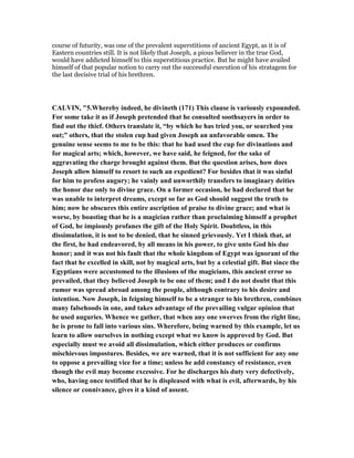course of futurity, was one of the prevalent superstitions of ancient Egypt, as it is of
Eastern countries still. It is not likely that Joseph, a pious believer in the true God,
would have addicted himself to this superstitious practice. But he might have availed
himself of that popular notion to carry out the successful execution of his stratagem for
the last decisive trial of his brethren.
CALVI , "5.Whereby indeed, he divineth (171) This clause is variously expounded.
For some take it as if Joseph pretended that he consulted soothsayers in order to
find out the thief. Others translate it, “by which he has tried you, or searched you
out;” others, that the stolen cup had given Joseph an unfavorable omen. The
genuine sense seems to me to be this: that he had used the cup for divinations and
for magical arts; which, however, we have said, he feigned, for the sake of
aggravating the charge brought against them. But the question arises, how does
Joseph allow himself to resort to such an expedient? For besides that it was sinful
for him to profess augury; he vainly and unworthily transfers to imaginary deities
the honor due only to divine grace. On a former occasion, he had declared that he
was unable to interpret dreams, except so far as God should suggest the truth to
him; now he obscures this entire ascription of praise to divine grace; and what is
worse, by boasting that he is a magician rather than proclaiming himself a prophet
of God, he impiously profanes the gift of the Holy Spirit. Doubtless, in this
dissimulation, it is not to be denied, that he sinned grievously. Yet I think that, at
the first, he had endeavored, by all means in his power, to give unto God his due
honor; and it was not his fault that the whole kingdom of Egypt was ignorant of the
fact that he excelled in skill, not by magical arts, but by a celestial gift. But since the
Egyptians were accustomed to the illusions of the magicians, this ancient error so
prevailed, that they believed Joseph to be one of them; and I do not doubt that this
rumor was spread abroad among the people, although contrary to his desire and
intention. ow Joseph, in feigning himself to be a stranger to his brethren, combines
many falsehoods in one, and takes advantage of the prevailing vulgar opinion that
he used auguries. Whence we gather, that when any one swerves from the right line,
he is prone to fall into various sins. Wherefore, being warned by this example, let us
learn to allow ourselves in nothing except what we know is approved by God. But
especially must we avoid all dissimulation, which either produces or confirms
mischievous impostures. Besides, we are warned, that it is not sufficient for any one
to oppose a prevailing vice for a time; unless he add constancy of resistance, even
though the evil may become excessive. For he discharges his duty very defectively,
who, having once testified that he is displeased with what is evil, afterwards, by his
silence or connivance, gives it a kind of assent.
 