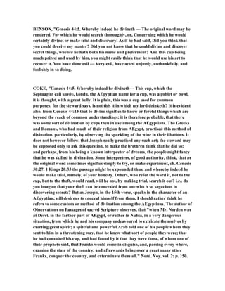 BE SO , "Genesis 44:5. Whereby indeed he divineth — The original word may be
rendered, For which he would search thoroughly, or, Concerning which he would
certainly divine, or make trial and discovery. As if he had said, Did you think that
you could deceive my master? Did you not know that he could divine and discover
secret things, whence he hath both his name and preferment? And this cup being
much prized and used by him, you might easily think that he would use his art to
recover it. You have done evil — Very evil, have acted unjustly, unthankfully, and
foolishly in so doing.
COKE, "Genesis 44:5. Whereby indeed he divineth— This cup, which the
Septuagint call κονδυ, kondu, the AEgyptian name for a cup, was a goblet or bowl,
it is thought, with a great belly. It is plain, this was a cup used for common
purposes; for the steward says, is not this it in which my lord drinketh? It is evident
also, from Genesis 44:15 that to divine signifies to know or foretel things which are
beyond the reach of common understandings: it is therefore probable, that there
was some sort of divination by cups then in use among the AEgyptians. The Greeks
and Romans, who had much of their religion from AEgypt, practised this method of
divination, particularly, by observing the sparkling of the wine in their libations. It
does not however follow, that Joseph really practised any such art; the steward may
be supposed only to ask this question, to make the brethren think that he did so;
and perhaps, from his being a known interpreter of dreams, the people might fancy
that he was skilled in divination. Some interpreters, of good authority, think, that as
the original word sometimes signifies simply to try, or make experiment, ch. Genesis
30:27. 1 Kings 20:33 the passage might be expounded thus, and whereby indeed he
would make trial, namely, of your honesty. Others, who refer the word it, not to the
cup, but to the theft, would read, will he not, by making trial, search it out? i.e.. do
you imagine that your theft can be concealed from one who is so sagacious in
discovering secrets? But as Joseph, in the 15th verse, speaks in the character of an
AEgyptian, still desirous to conceal himself from them, I should rather think he
refers to some custom or method of divination among the AEgyptians. The author of
Observations on Passages of sacred Scripture observes, that "when Mr. orden was
at Derri, in the farther part of AEgypt, or rather in ubia, in a very dangerous
situation, from which he and his company endeavoured to extricate themselves by
exerting great spirit; a spiteful and powerful Arab told one of his people whom they
sent to him in a threatening way, that he knew what sort of people they were; that
he had consulted his cup, and had found by it that they were those, of whom one of
their prophets said, that Franks would come in disguise, and, passing every where,
examine the state of the country, and afterwards bring over a great many other
Franks, conquer the country, and exterminate them all." ord. Voy. vol. 2: p. 150.
 
