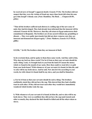 he received news of Joseph"s apparent death ( Genesis 37:34). The brothers did not
suspect that they were the victims of fraud any more than Jacob did when his sons
gave him Joseph"s bloody coat. [ ote: Hamilton, The Book . . . Chapters18-50 ,
p564.]
"That all the brothers suffered such distress is a telling sign of the new sense of
unity they had developed. They had already been informed that the innocent will be
released ( Genesis 44:10). Moreover, that they all return to Egypt underscores their
commitment to Benjamin. The brothers are of one accord without any grumbling or
dissent. ... They were guilty [previously] but did not show remorse; now they are
innocent and demonstrate deepest agony." [ ote: Mathews, Genesis 11:27-50:26 ,
p800.]
GUZIK, " (6-10) The brothers claim they are innocent of theft.
So he overtook them, and he spoke to them these same words. And they said to him,
Why does my lord say these words? Far be it from us that your servants should do
such a thing. Look, we brought back to you from the land of Canaan the money
which we found in the mouth of our sacks. How then could we steal silver or gold
from your lords house? With whomever of your servants it is found, let him die, and
we also will be my lords slaves. And he said, ow also let it be according to your
words; he with whom it is found shall be my slave, and you shall be blameless.
a. Far be it from us that your servants should do such a thing: The brothers
confidently stated they did not have the cup. This showed that they had a healthy
trust in each other. If they did not trust each other they would have immediately
wondered which brother stole the cup.
b. With whomever of your servants it is found, let him die, and we also will be my
lords slaves: They were so confident they did not have the cup (and trusted each
other so much), they declared the thief should be killed and all the others taken as
slaves.
 