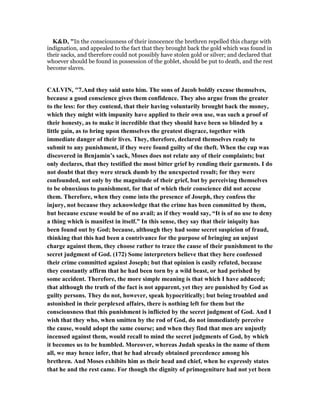 K&D, "In the consciousness of their innocence the brethren repelled this charge with
indignation, and appealed to the fact that they brought back the gold which was found in
their sacks, and therefore could not possibly have stolen gold or silver; and declared that
whoever should be found in possession of the goblet, should be put to death, and the rest
become slaves.
CALVI , "7.And they said unto him. The sons of Jacob boldly excuse themselves,
because a good conscience gives them confidence. They also argue from the greater
to the less: for they contend, that their having voluntarily brought back the money,
which they might with impunity have applied to their own use, was such a proof of
their honesty, as to make it incredible that they should have been so blinded by a
little gain, as to bring upon themselves the greatest disgrace, together with
immediate danger of their lives. They, therefore, declared themselves ready to
submit to any punishment, if they were found guilty of the theft. When the cup was
discovered in Benjamin’s sack, Moses does not relate any of their complaints; but
only declares, that they testified the most bitter grief by rending their garments. I do
not doubt that they were struck dumb by the unexpected result; for they were
confounded, not only by the magnitude of their grief, but by perceiving themselves
to be obnoxious to punishment, for that of which their conscience did not accuse
them. Therefore, when they come into the presence of Joseph, they confess the
injury, not because they acknowledge that the crime has been committed by them,
but because excuse would be of no avail; as if they would say, “It is of no use to deny
a thing which is manifest in itself.” In this sense, they say that their iniquity has
been found out by God; because, although they had some secret suspicion of fraud,
thinking that this had been a contrivance for the purpose of bringing an unjust
charge against them, they choose rather to trace the cause of their punishment to the
secret judgment of God. (172) Some interpreters believe that they here confessed
their crime committed against Joseph; but that opinion is easily refuted, because
they constantly affirm that he had been torn by a wild beast, or had perished by
some accident. Therefore, the more simple meaning is that which I have adduced;
that although the truth of the fact is not apparent, yet they are punished by God as
guilty persons. They do not, however, speak hypocritically; but being troubled and
astonished in their perplexed affairs, there is nothing left for them but the
consciousness that this punishment is inflicted by the secret judgment of God. And I
wish that they who, when smitten by the rod of God, do not immediately perceive
the cause, would adopt the same course; and when they find that men are unjustly
incensed against them, would recall to mind the secret judgments of God, by which
it becomes us to be humbled. Moreover, whereas Judah speaks in the name of them
all, we may hence infer, that he had already obtained precedence among his
brethren. And Moses exhibits him as their head and chief, when he expressly states
that he and the rest came. For though the dignity of primogeniture had not yet been
 